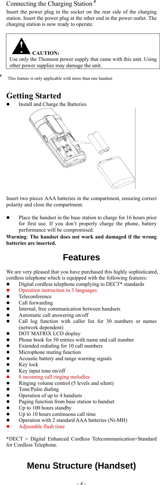 Connecting the Charging Station # Insert the power plug in the socket on the rear side of the charging station. Insert the power plug at the other end in the power outlet. The charging station is now ready to operate.  CAUTION: Use only the Thomson power supply that came with this unit. Using other power supplies may damage the unit. #  This feature is only applicable with more than one handset   Getting Started   Install and Charge the Batteries   Insert two pieces AAA batteries in the compartment, ensuring correct polarity and close the compartment.    Place the handset in the base station to charge for 16 hours prior for first use. If you don’t properly charge the phone, battery performance will be compromised. Warning: The handset does not work and damaged if the wrong batteries are inserted.  Features                 We are very pleased that you have purchased this highly sophisticated, cordless telephone which is equipped with the following features:   Digital cordless telephone complying to DECT* standards   Operation instruction in 3 languages   Teleconference   Call forwarding   Internal, free communication between handsets   Automatic call answering on/off   Call log function with caller list for 30 numbers or names    (network dependent)   DOT MATRIX LCD display     Phone book for 50 entries with name and call number   Extended redialing for 10 call numbers   Microphone muting function   Acoustic battery and range warning signals   Key lock   Key input tone on/off   8 incoming call ringing melodies   Ringing volume control (5 levels and silent)   Tone/Pulse dialing   Operation of up to 4 handsets   Paging function from base station to handset   Up to 100 hours standby   Up to 10 hours continuous call time   Operation with 2 standard AAA batteries (Ni-MH)   Adjustable flash time  *DECT = Digital Enhanced Cordless Telecommunication=Standard for Cordless Telephone.   Menu Structure (Handset)        – 4 – 