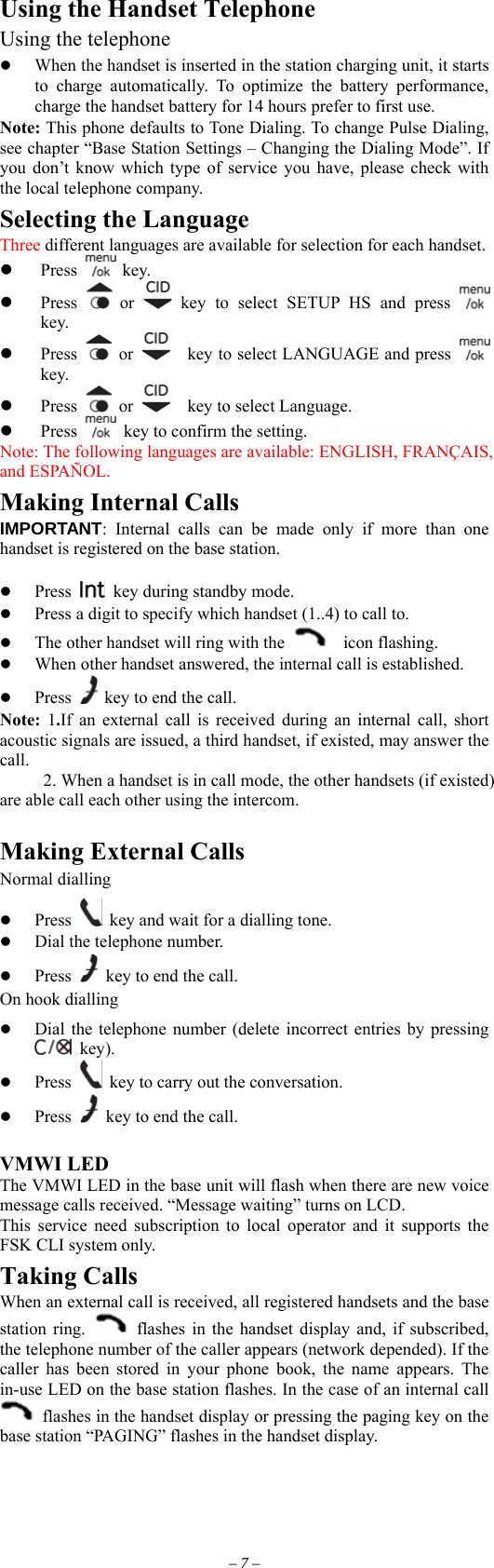 Using the Handset Telephone Using the telephone   When the handset is inserted in the station charging unit, it starts to charge automatically. To optimize the battery performance, charge the handset battery for 14 hours prefer to first use. Note: This phone defaults to Tone Dialing. To change Pulse Dialing, see chapter “Base Station Settings – Changing the Dialing Mode”. If you don’t know which type of service you have, please check with the local telephone company. Selecting the Language Three different languages are available for selection for each handset.  key.   Press   Press   or   key to select SETUP HS and press   key.   Press   or      key to select LANGUAGE and press   key.   Press   or    key to select Language.   Press    key to confirm the setting. Note: The following languages are available: ENGLISH, FRANÇAIS, and ESPAÑOL. Making Internal Calls IMPORTANT: Internal calls can be made only if more than one handset is registered on the base station.    Press    key during standby mode.   Press a digit to specify which handset (1..4) to call to.     The other handset will ring with the    icon flashing.   When other handset answered, the internal call is established.   Press   key to end the call.   Note:  1.If an external call is received during an internal call, short acoustic signals are issued, a third handset, if existed, may answer the call.      2. When a handset is in call mode, the other handsets (if existed) are able call each other using the intercom.  Making External Calls Normal dialling   Press    key and wait for a dialling tone.   Dial the telephone number.   Press    key to end the call. On hook dialling   Dial the telephone number (delete incorrect entries by pressing  key).   Press    key to carry out the conversation.   Press    key to end the call.  VMWI LED The VMWI LED in the base unit will flash when there are new voice message calls received. “Message waiting” turns on LCD. This service need subscription to local operator and it supports the FSK CLI system only. Taking Calls When an external call is received, all registered handsets and the base station ring.   flashes in the handset display and, if subscribed, the telephone number of the caller appears (network depended). If the caller has been stored in your phone book, the name appears. The in-use LED on the base station flashes. In the case of an internal call   flashes in the handset display or pressing the paging key on the base station “PAGING” flashes in the handset display. – 7 – 