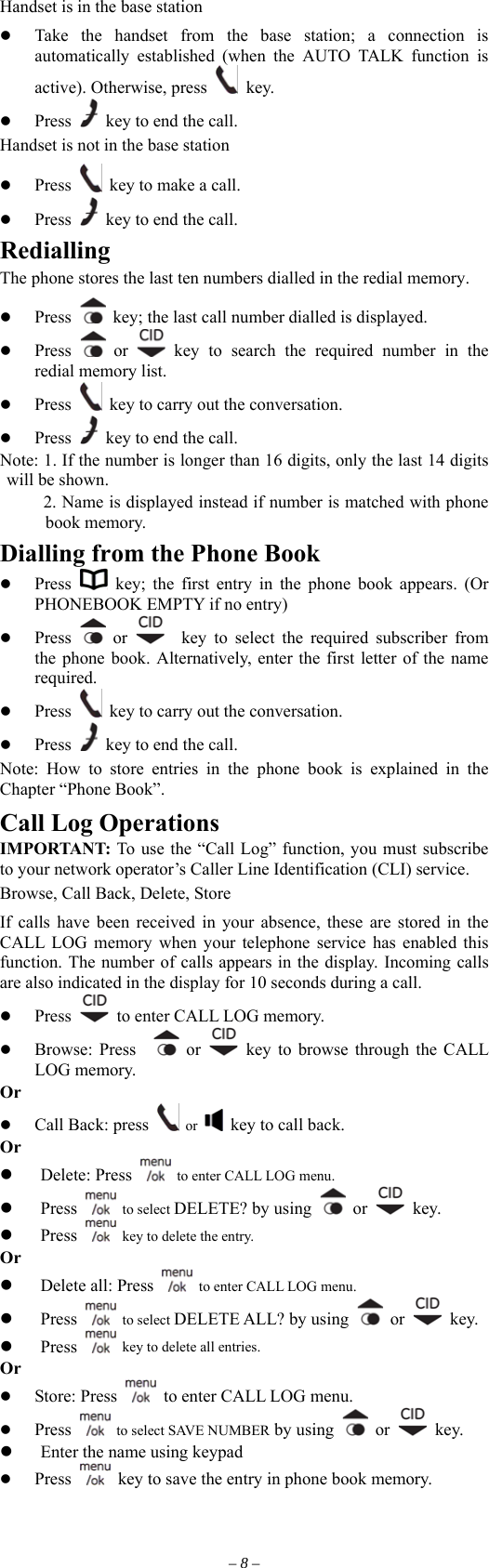 Handset is in the base station   Take the handset from the base station; a connection is automatically established (when the AUTO TALK function is active). Otherwise, press   key.   Press    key to end the call.   Handset is not in the base station   Press    key to make a call.   Press    key to end the call. Redialling The phone stores the last ten numbers dialled in the redial memory.   Press   key; the last call number dialled is displayed.     Press   or   key to search the required number in the redial memory list.   Press    key to carry out the conversation.   Press    key to end the call. Note: 1. If the number is longer than 16 digits, only the last 14 digits  shown. will beb2. Name is displayed instead if number is matched with phone ook memory. Dialling from the Phone Book   Press   key; the first entry in the phone book appears. (Or PHONEBOOK EMPTY if no entry)   Press   or    key to select the required subscriber from the phone book. Alternatively, enter the first letter of the name required.   Press    key to carry out the conversation.   Press    key to end the call. Note: How to store entries in the phone book is explained in the Chapter “Phone Book”. Call Log Operations IMPORTANT: To use the “Call Log” function, you must subscribe to your network operator’s Caller Line Identification (CLI) service. Browse, Call Back, Delete, Store If calls have been received in your absence, these are stored in the CALL LOG memory when your telephone service has enabled this function. The number of calls appears in the display. Incoming calls are also indicated in the display for 10 seconds during a call.   Press    to enter CALL LOG memory.     Browse: Press    or   key to browse through the CALL LOG memory. Or   Call Back: press   or    key to call back. Or   Delete: Press    to enter CALL LOG menu.   Press   to select DELETE? by using   or   key.   Press    key to delete the entry. Or   Delete all: Press    to enter CALL LOG menu.   Press   to select DELETE ALL? by using   or   key.   Press    key to delete all entries. Or   Store: Press    to enter CALL LOG menu.   Press    to select SAVE NUMBER by using   or   key.   Enter the name using keypad   Press    key to save the entry in phone book memory. – 8 – 