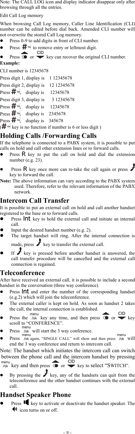 Note: The CALL LOG icon and display indicator disappear only after browsing through all the entries. Edit Call Log memory     When browsing Call Log memory, Caller Line Identification (CLI) number can be edited before dial back. Amended CLI number will not overwrite the stored Call Log memory.       Press 0-9 to add digits in front of CLI number.   Press    to remove entry or leftmost digit.   Press   or    key can recover the original CLI number. Example: CLI number is 12345678 Press digit 1, display is    1 12345678   Press digit 2, display is    12 12345678 Press  ,  display is   12345678 Press digit 3, display is      3 12345678 Press  ,  display is   12345678 Press  ,  display is  2345678 Press  ,  display is  345678 ( key is no function if number is 6 or less digit ) Holding Calls /Forwarding Calls If the telephone is connected to a PABX system, it is possible to put calls on hold and call other extension lines or to forward calls.   Press   key to put the call on hold and dial the extension number (e.g. 23).   Press    key once more can re-take the call again or press   key to forward the call. Note: The above information can vary according to the PABX system used. Therefore, refer to the relevant information of the PABX network. Intercom Call Transfer It is possible to put an external call on hold and call another handset registered to the base or to forward calls.   Press    key to hold the external call and initiate an internal call.   Input the desired handset number (e.g. 2).   The target handset will ring. After the internal connection is made, press    key to transfer the external call.   If   key is pressed before another handset is answered, the call transfer procedure will be cancelled and the external call connection is regained. Teleconference After have received an external call, it is possible to include a second handset in the conversation (three way conference).   Press   and enter the number of the corresponding handset (e.g.2) which will join the teleconference.   The external caller is kept on hold. As soon as handset 2 takes the call, the internal connection is established.   Press the   key any time, and then press   or   key scroll to “CONFERENCE”.   Press   will start the 3 way conference.   Press  again, “SINGLE CALL” will show and then press   will end the 3 way conference and return to intercom call. Note: The handset which initiates the intercom call can switch een the phone call and the intercom handset by pressing betw key and th ess en pr  or   key to s ct “S CH”. y pressing the ele WIT  B  key, any of the handsets can quit from the teleconference and the other handset continues with the external call. Handset Speaker Phone   Press    key to activate or deactivate the handset speaker. The   icon turns on or off. – 9 – 