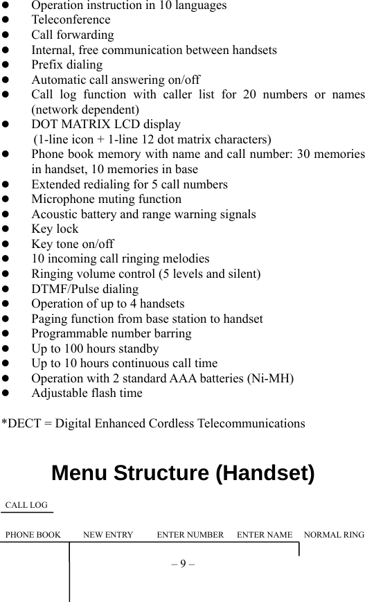 – 9 –   Operation instruction in 10 languages   Teleconference   Call forwarding   Internal, free communication between handsets   Prefix dialing   Automatic call answering on/off   Call log function with caller list for 20 numbers or names  (network dependent)   DOT MATRIX LCD display             (1-line icon + 1-line 12 dot matrix characters)   Phone book memory with name and call number: 30 memories in handset, 10 memories in base   Extended redialing for 5 call numbers   Microphone muting function   Acoustic battery and range warning signals   Key lock   Key tone on/off   10 incoming call ringing melodies   Ringing volume control (5 levels and silent)   DTMF/Pulse dialing   Operation of up to 4 handsets   Paging function from base station to handset   Programmable number barring   Up to 100 hours standby   Up to 10 hours continuous call time   Operation with 2 standard AAA batteries (Ni-MH)   Adjustable flash time  *DECT = Digital Enhanced Cordless Telecommunications     Menu Structure (Handset)          CALL LOG   PHONE BOOK   NEW ENTRY  ENTER NUMBER   ENTER NAME   NORMAL RING 