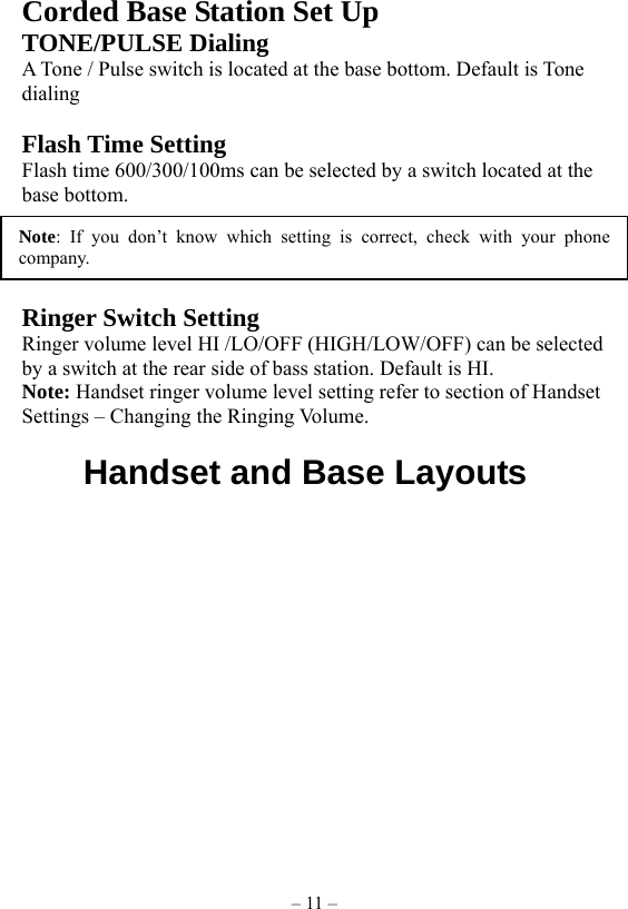 – 11 – Corded Base Station Set Up TONE/PULSE Dialing A Tone / Pulse switch is located at the base bottom. Default is Tone dialing  Flash Time Setting Flash time 600/300/100ms can be selected by a switch located at the base bottom.  NOTE: If you don’t know which setting is correct, check with your phone company.    Ringer Switch Setting   Ringer volume level HI /LO/OFF (HIGH/LOW/OFF) can be selected by a switch at the rear side of bass station. Default is HI.     Note: Handset ringer volume level setting refer to section of Handset Settings – Changing the Ringing Volume.      Handset and Base Layouts  Note: If you don’t know which setting is correct, check with your phonecompany. 