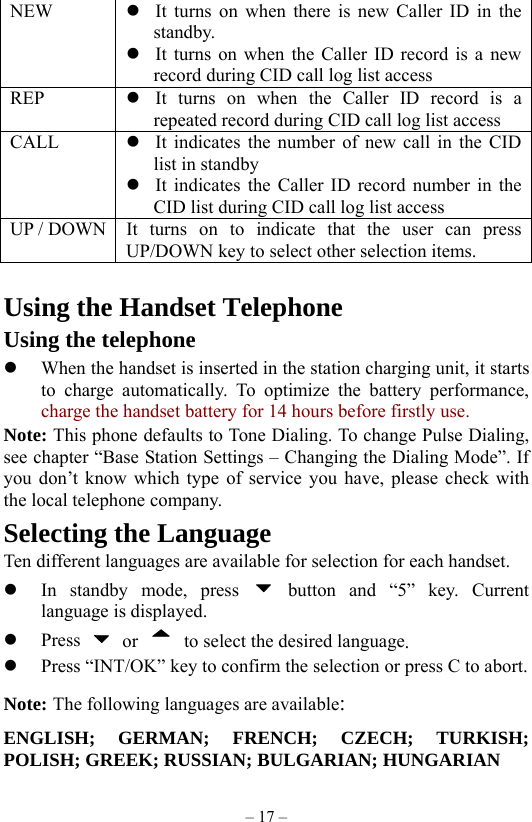 – 17 – NEW   It turns on when there is new Caller ID in the standby.  It turns on when the Caller ID record is a new record during CID call log list access REP   It turns on when the Caller ID record is a repeated record during CID call log list access CALL   It indicates the number of new call in the CID list in standby  It indicates the Caller ID record number in the CID list during CID call log list access UP / DOWN  It turns on to indicate that the user can press UP/DOWN key to select other selection items.  Using the Handset Telephone Using the telephone   When the handset is inserted in the station charging unit, it starts to charge automatically. To optimize the battery performance, charge the handset battery for 14 hours before firstly use. Note: This phone defaults to Tone Dialing. To change Pulse Dialing, see chapter “Base Station Settings – Changing the Dialing Mode”. If you don’t know which type of service you have, please check with the local telephone company. Selecting the Language Ten different languages are available for selection for each handset.   In standby mode, press   button and “5” key. Current language is displayed.   Press   or    to select the desired language.   Press “INT/OK” key to confirm the selection or press C to abort. Note: The following languages are available: ENGLISH; GERMAN; FRENCH; CZECH; TURKISH; POLISH; GREEK; RUSSIAN; BULGARIAN; HUNGARIAN   