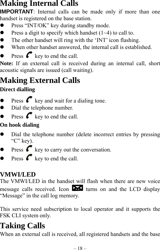 – 18 – Making Internal Calls IMPORTANT: Internal calls can be made only if more than one handset is registered on the base station.   Press “INT/OK” key during standby mode.   Press a digit to specify which handset (1~4) to call to.     The other handset will ring with the ‘INT’ icon flashing.   When other handset answered, the internal call is established.       Press    key to end the call. Note:  If an external call is received during an internal call, short acoustic signals are issued (call waiting). Making External Calls Direct dialling   Press    key and wait for a dialing tone.   Dial the telephone number.   Press    key to end the call. On hook dialing   Dial the telephone number (delete incorrect entries by pressing “C” key).   Press    key to carry out the conversation.   Press    key to end the call.  VMWI/LED The VMWI/LED in the handset will flash when there are new voice message calls received. Icon   turns on and the LCD display “Message” in the call log memory.  This service need subscription to local operator and it supports the FSK CLI system only. Taking Calls When an external call is received, all registered handsets and the base 