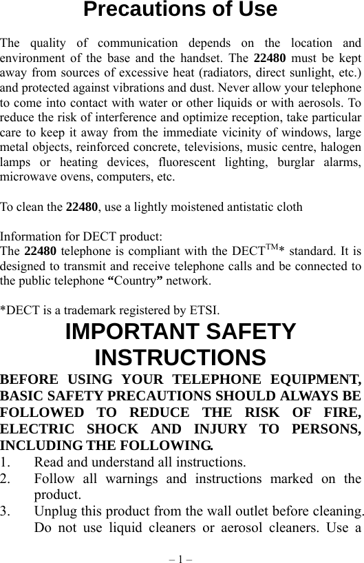 – 1 – Precautions of Use            The quality of communication depends on the location and environment of the base and the handset. The 22480 must be kept away from sources of excessive heat (radiators, direct sunlight, etc.) and protected against vibrations and dust. Never allow your telephone to come into contact with water or other liquids or with aerosols. To reduce the risk of interference and optimize reception, take particular care to keep it away from the immediate vicinity of windows, large metal objects, reinforced concrete, televisions, music centre, halogen lamps or heating devices, fluorescent lighting, burglar alarms, microwave ovens, computers, etc.  To clean the 22480, use a lightly moistened antistatic cloth  Information for DECT product: The 22480 telephone is compliant with the DECTTM* standard. It is designed to transmit and receive telephone calls and be connected to the public telephone “Country” network.  *DECT is a trademark registered by ETSI. IMPORTANT SAFETY INSTRUCTIONS BEFORE USING YOUR TELEPHONE EQUIPMENT, BASIC SAFETY PRECAUTIONS SHOULD ALWAYS BE FOLLOWED TO REDUCE THE RISK OF FIRE, ELECTRIC SHOCK AND INJURY TO PERSONS, INCLUDING THE FOLLOWING. 1.  Read and understand all instructions. 2.  Follow all warnings and instructions marked on the product. 3.  Unplug this product from the wall outlet before cleaning. Do not use liquid cleaners or aerosol cleaners. Use a 