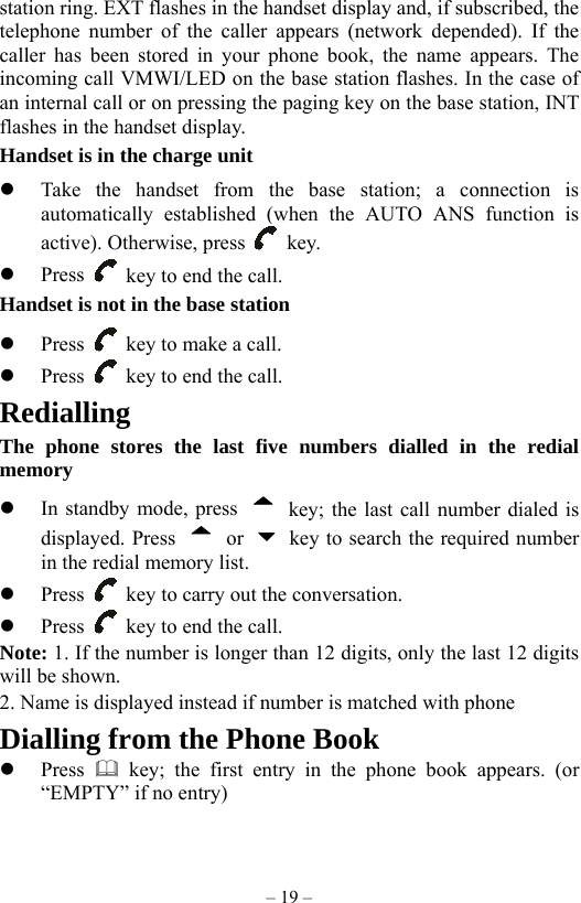 – 19 – station ring. EXT flashes in the handset display and, if subscribed, the telephone number of the caller appears (network depended). If the caller has been stored in your phone book, the name appears. The incoming call VMWI/LED on the base station flashes. In the case of an internal call or on pressing the paging key on the base station, INT flashes in the handset display. Handset is in the charge unit   Take the handset from the base station; a connection is automatically established (when the AUTO ANS function is active). Otherwise, press   key.   Press    key to end the call.   Handset is not in the base station   Press    key to make a call.   Press    key to end the call. Redialling The phone stores the last five numbers dialled in the redial memory   In standby mode, press    key; the last call number dialed is displayed. Press   or    key to search the required number in the redial memory list.   Press    key to carry out the conversation.   Press    key to end the call. Note: 1. If the number is longer than 12 digits, only the last 12 digits will be shown. 2. Name is displayed instead if number is matched with phone Dialling from the Phone Book   Press   key; the first entry in the phone book appears. (or “EMPTY” if no entry) 