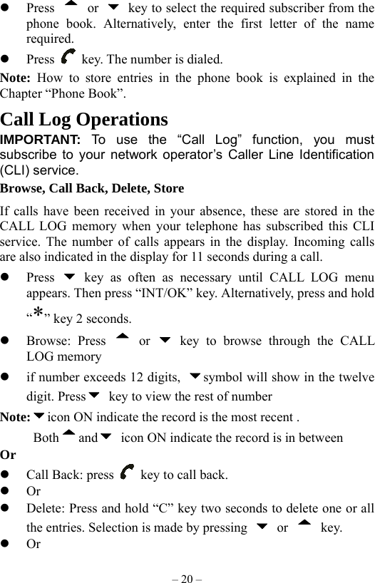 – 20 –   Press   or    key to select the required subscriber from the phone book. Alternatively, enter the first letter of the name required.   Press    key. The number is dialed.   Note:  How to store entries in the phone book is explained in the Chapter “Phone Book”. Call Log Operations IMPORTANT: To use the “Call Log” function, you must subscribe to your network operator’s Caller Line Identification (CLI) service. Browse, Call Back, Delete, Store If calls have been received in your absence, these are stored in the CALL LOG memory when your telephone has subscribed this CLI service. The number of calls appears in the display. Incoming calls are also indicated in the display for 11 seconds during a call.   Press   key as often as necessary until CALL LOG menu appears. Then press “INT/OK” key. Alternatively, press and hold “*” key 2 seconds.     Browse: Press   or   key to browse through the CALL LOG memory   if number exceeds 12 digits,  symbol will show in the twelve digit. Press   key to view the rest of number Note: icon ON indicate the record is the most recent .      Both and   icon ON indicate the record is in between     Or   Call Back: press    key to call back.   Or   Delete: Press and hold “C” key two seconds to delete one or all the entries. Selection is made by pressing   or   key.   Or 