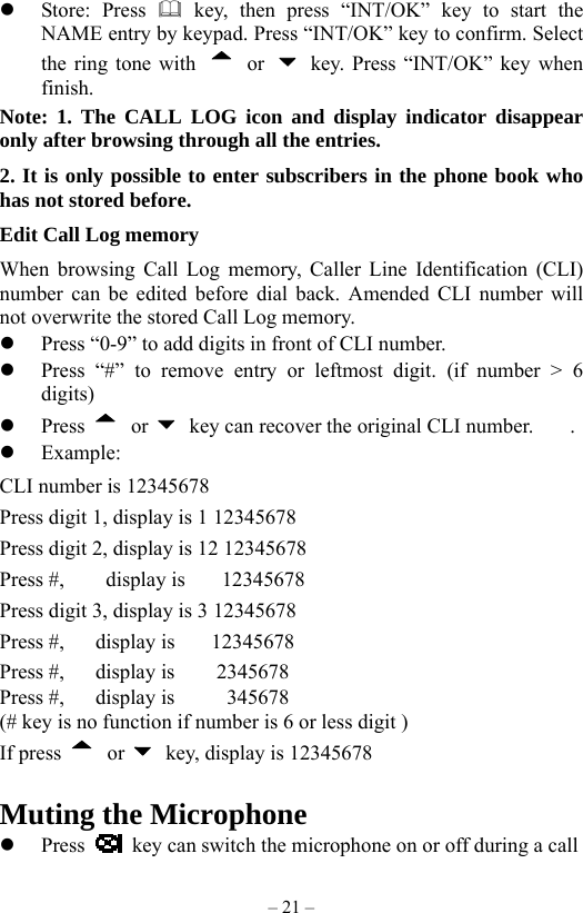 – 21 –   Store: Press  key, then press “INT/OK” key to start the NAME entry by keypad. Press “INT/OK” key to confirm. Select the ring tone with   or    key. Press “INT/OK” key when finish. Note: 1. The CALL LOG icon and display indicator disappear only after browsing through all the entries. 2. It is only possible to enter subscribers in the phone book who has not stored before. Edit Call Log memory     When browsing Call Log memory, Caller Line Identification (CLI) number can be edited before dial back. Amended CLI number will not overwrite the stored Call Log memory.       Press “0-9” to add digits in front of CLI number.   Press “#” to remove entry or leftmost digit. (if number &gt; 6 digits)   Press   or    key can recover the original CLI number.       .   Example: CLI number is 12345678 Press digit 1, display is 1 12345678   Press digit 2, display is 12 12345678 Press #,    display is    12345678 Press digit 3, display is 3 12345678 Press #,   display is    12345678 Press #,   display is    2345678 Press #,   display is     345678 (# key is no function if number is 6 or less digit ) If press   or    key, display is 12345678    Muting the Microphone   Press    key can switch the microphone on or off during a call 