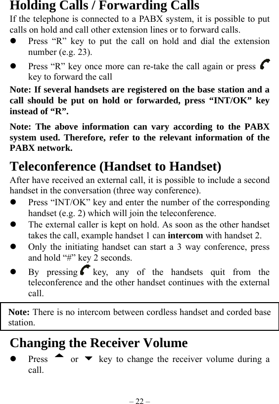 – 22 – Holding Calls / Forwarding Calls If the telephone is connected to a PABX system, it is possible to put calls on hold and call other extension lines or to forward calls.   Press “R” key to put the call on hold and dial the extension number (e.g. 23).   Press “R” key once more can re-take the call again or press   key to forward the call Note: If several handsets are registered on the base station and a call should be put on hold or forwarded, press “INT/OK” key instead of “R”. Note: The above information can vary according to the PABX system used. Therefore, refer to the relevant information of the PABX network. Teleconference (Handset to Handset) After have received an external call, it is possible to include a second handset in the conversation (three way conference).   Press “INT/OK” key and enter the number of the corresponding handset (e.g. 2) which will join the teleconference.   The external caller is kept on hold. As soon as the other handset takes the call, example handset 1 can intercom with handset 2.     Only the initiating handset can start a 3 way conference, press and hold “#” key 2 seconds.   By pressing key, any of the handsets quit from the teleconference and the other handset continues with the external call.      Changing the Receiver Volume   Press   or   key to change the receiver volume during a call. Note: There is no intercom between cordless handset and corded basestation. 