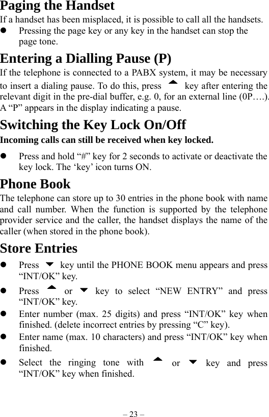 – 23 – Paging the Handset If a handset has been misplaced, it is possible to call all the handsets.   Pressing the page key or any key in the handset can stop the page tone. Entering a Dialling Pause (P) If the telephone is connected to a PABX system, it may be necessary to insert a dialing pause. To do this, press    key after entering the relevant digit in the pre-dial buffer, e.g. 0, for an external line (0P….). A “P” appears in the display indicating a pause.   Switching the Key Lock On/Off Incoming calls can still be received when key locked.   Press and hold “#” key for 2 seconds to activate or deactivate the key lock. The ‘key’ icon turns ON. Phone Book The telephone can store up to 30 entries in the phone book with name and call number. When the function is supported by the telephone provider service and the caller, the handset displays the name of the caller (when stored in the phone book). Store Entries   Press    key until the PHONE BOOK menu appears and press “INT/OK” key.   Press   or   key to select “NEW ENTRY” and press “INT/OK” key.   Enter number (max. 25 digits) and press “INT/OK” key when finished. (delete incorrect entries by pressing “C” key).   Enter name (max. 10 characters) and press “INT/OK” key when finished.   Select the ringing tone with   or   key and press “INT/OK” key when finished. 