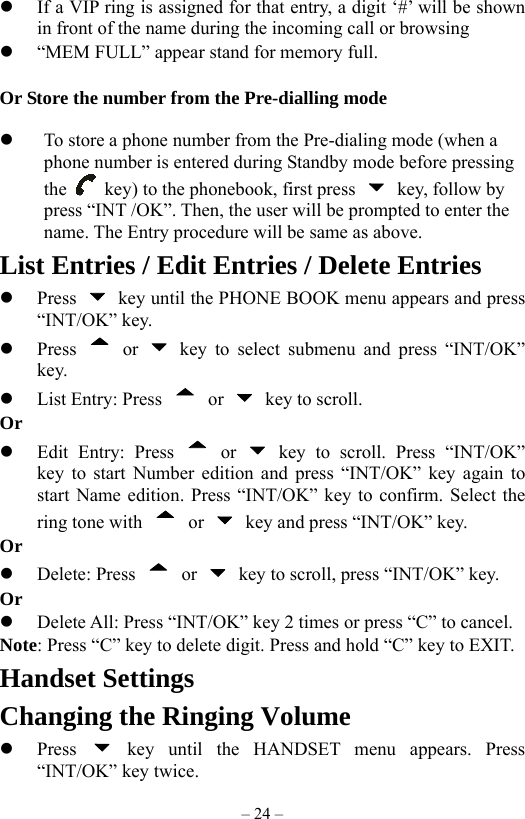 – 24 –   If a VIP ring is assigned for that entry, a digit ‘#’ will be shown in front of the name during the incoming call or browsing   “MEM FULL” appear stand for memory full.  Or Store the number from the Pre-dialling mode    To store a phone number from the Pre-dialing mode (when a phone number is entered during Standby mode before pressing the    key) to the phonebook, first press    key, follow by press “INT /OK”. Then, the user will be prompted to enter the name. The Entry procedure will be same as above. List Entries / Edit Entries / Delete Entries   Press    key until the PHONE BOOK menu appears and press “INT/OK” key.   Press   or   key to select submenu and press “INT/OK” key.   List Entry: Press   or    key to scroll.   Or      Edit Entry: Press   or   key to scroll. Press “INT/OK” key to start Number edition and press “INT/OK” key again to start Name edition. Press “INT/OK” key to confirm. Select the ring tone with   or   key and press “INT/OK” key.       Or   Delete: Press   or    key to scroll, press “INT/OK” key.   Or      Delete All: Press “INT/OK” key 2 times or press “C” to cancel. Note: Press “C” key to delete digit. Press and hold “C” key to EXIT.       Handset Settings Changing the Ringing Volume   Press   key until the HANDSET menu appears. Press “INT/OK” key twice. 