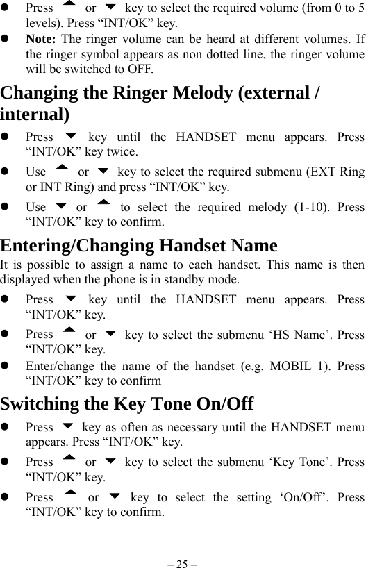 – 25 –   Press   or    key to select the required volume (from 0 to 5 levels). Press “INT/OK” key.   Note: The ringer volume can be heard at different volumes. If the ringer symbol appears as non dotted line, the ringer volume will be switched to OFF. Changing the Ringer Melody (external / internal)   Press   key until the HANDSET menu appears. Press “INT/OK” key twice.   Use   or    key to select the required submenu (EXT Ring or INT Ring) and press “INT/OK” key.   Use   or  to select the required melody (1-10). Press “INT/OK” key to confirm. Entering/Changing Handset Name It is possible to assign a name to each handset. This name is then displayed when the phone is in standby mode.   Press   key until the HANDSET menu appears. Press “INT/OK” key.   Press   or    key to select the submenu ‘HS Name’. Press “INT/OK” key.   Enter/change the name of the handset (e.g. MOBIL 1). Press “INT/OK” key to confirm Switching the Key Tone On/Off   Press    key as often as necessary until the HANDSET menu appears. Press “INT/OK” key.   Press   or    key to select the submenu ‘Key Tone’. Press “INT/OK” key.   Press   or   key to select the setting ‘On/Off’. Press “INT/OK” key to confirm. 