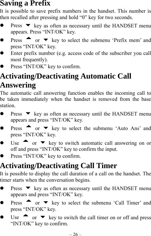 – 26 – Saving a Prefix It is possible to save prefix numbers in the handset. This number is then recalled after pressing and hold “0” key for two seconds.   Press    key as often as necessary until the HANDSET menu appears. Press “INT/OK” key.   Press   or    key to select the submenu ‘Prefix mem’ and press “INT/OK” key.   Enter prefix number (e.g. access code of the subscriber you call most frequently).   Press “INT/OK” key to confirm. Activating/Deactivating Automatic Call Answering The automatic call answering function enables the incoming call to be taken immediately when the handset is removed from the base station.   Press    key as often as necessary until the HANDSET menu appears and press “INT/OK” key.   Press   or   key to select the submenu ‘Auto Ans’ and press “INT/OK” key.   Use   or   key to switch automatic call answering on or off and press “INT/OK” key to confirm the input.   Press “INT/OK” key to confirm. Activating/Deactivating Call Timer It is possible to display the call duration of a call on the handset. The timer starts when the conversation begins.   Press    key as often as necessary until the HANDSET menu appears and press “INT/OK” key.   Press   or   key to select the submenu ‘Call Timer’ and press “INT/OK” key.   Use   or    key to switch the call timer on or off and press “INT/OK” key to confirm. 