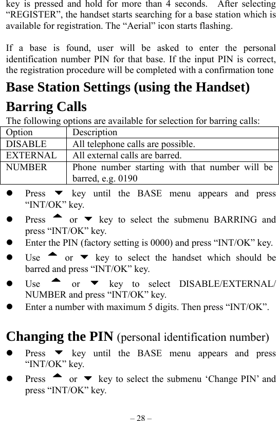 – 28 – key is pressed and hold for more than 4 seconds.  After selecting “REGISTER”, the handset starts searching for a base station which is available for registration. The “Aerial” icon starts flashing.  If a base is found, user will be asked to enter the personal identification number PIN for that base. If the input PIN is correct, the registration procedure will be completed with a confirmation tone Base Station Settings (using the Handset) Barring Calls The following options are available for selection for barring calls: Option Description DISABLE All telephone calls are possible. EXTERNAL  All external calls are barred. NUMBER  Phone number starting with that number will be barred, e.g. 0190   Press   key until the BASE menu appears and press “INT/OK” key.   Press   or   key to select the submenu BARRING and press “INT/OK” key.   Enter the PIN (factory setting is 0000) and press “INT/OK” key.   Use   or   key to select the handset which should be barred and press “INT/OK” key.   Use   or   key to select DISABLE/EXTERNAL/ NUMBER and press “INT/OK” key.   Enter a number with maximum 5 digits. Then press “INT/OK”.    Changing the PIN (personal identification number)     Press   key until the BASE menu appears and press “INT/OK” key.   Press   or    key to select the submenu ‘Change PIN’ and press “INT/OK” key. 