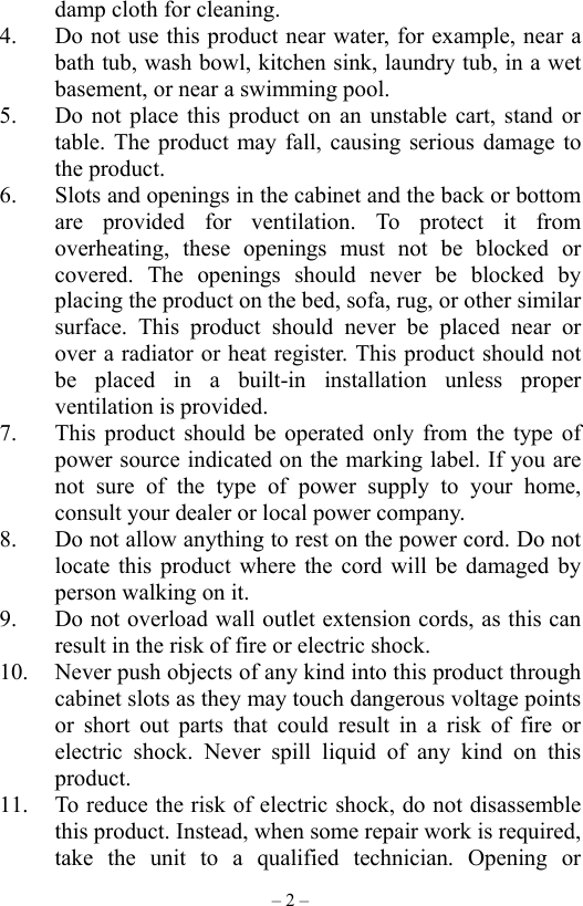 – 2 – damp cloth for cleaning. 4.  Do not use this product near water, for example, near a bath tub, wash bowl, kitchen sink, laundry tub, in a wet basement, or near a swimming pool. 5.  Do not place this product on an unstable cart, stand or table. The product may fall, causing serious damage to the product. 6.  Slots and openings in the cabinet and the back or bottom are provided for ventilation. To protect it from overheating, these openings must not be blocked or covered. The openings should never be blocked by placing the product on the bed, sofa, rug, or other similar surface. This product should never be placed near or over a radiator or heat register. This product should not be placed in a built-in installation unless proper ventilation is provided. 7.  This product should be operated only from the type of power source indicated on the marking label. If you are not sure of the type of power supply to your home, consult your dealer or local power company. 8.  Do not allow anything to rest on the power cord. Do not locate this product where the cord will be damaged by person walking on it. 9.  Do not overload wall outlet extension cords, as this can result in the risk of fire or electric shock. 10.  Never push objects of any kind into this product through cabinet slots as they may touch dangerous voltage points or short out parts that could result in a risk of fire or electric shock. Never spill liquid of any kind on this product. 11.  To reduce the risk of electric shock, do not disassemble this product. Instead, when some repair work is required, take the unit to a qualified technician. Opening or 