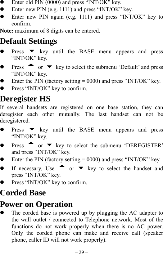 – 29 –   Enter old PIN (0000) and press “INT/OK” key.   Enter new PIN (e.g. 1111) and press “INT/OK” key.   Enter new PIN again (e.g. 1111) and press “INT/OK” key to confirm. Note: maximum of 8 digits can be entered. Default Settings   Press   key until the BASE menu appears and press “INT/OK” key.   Press   or    key to select the submenu ‘Default’ and press “INT/OK” key.   Enter the PIN (factory setting = 0000) and press “INT/OK” key.   Press “INT/OK” key to confirm. Deregister HS If several handsets are registered on one base station, they can deregister each other mutually. The last handset can not be deregistered.   Press   key until the BASE menu appears and press “INT/OK” key.   Press   or   key to select the submenu ‘DEREGISTER’ and press “INT/OK” key.   Enter the PIN (factory setting = 0000) and press “INT/OK” key.   If necessary, Use   or   key to select the handset and press “INT/OK” key.   Press “INT/OK” key to confirm. Corded Base Power on Operation   The corded base is powered up by plugging the AC adapter to the wall outlet / connected to Telephone network. Most of the functions do not work properly when there is no AC power. Only the corded phone can make and receive call (speaker phone, caller ID will not work properly). 