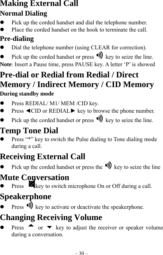 – 30 – Making External Call Normal Dialing   Pick up the corded handset and dial the telephone number.   Place the corded handset on the hook to terminate the call. Pre-dialing   Dial the telephone number (using CLEAR for correction).   Pick up the corded handset or press    key to seize the line. Note: Insert a Pause time, press PAUSE key. A letter ‘P’ is showed     Pre-dial or Redial from Redial / Direct Memory / Indirect Memory / CID Memory During standby mode   Press REDIAL/ M1/ MEM /CID key.   Press ◄CID or REDIAL► key to browse the phone number.   Pick up the corded handset or press    key to seize the line. Temp Tone Dial   Press “*” key to switch the Pulse dialing to Tone dialing mode during a call.     Receiving External Call   Pick up the corded handset or press the    key to seize the line Mute Conversation   Press        key to switch microphone On or Off during a call. Speakerphone   Press    key to activate or deactivate the speakerphone. Changing Receiving Volume   Press   or    key to adjust the receiver or speaker volume during a conversation. 