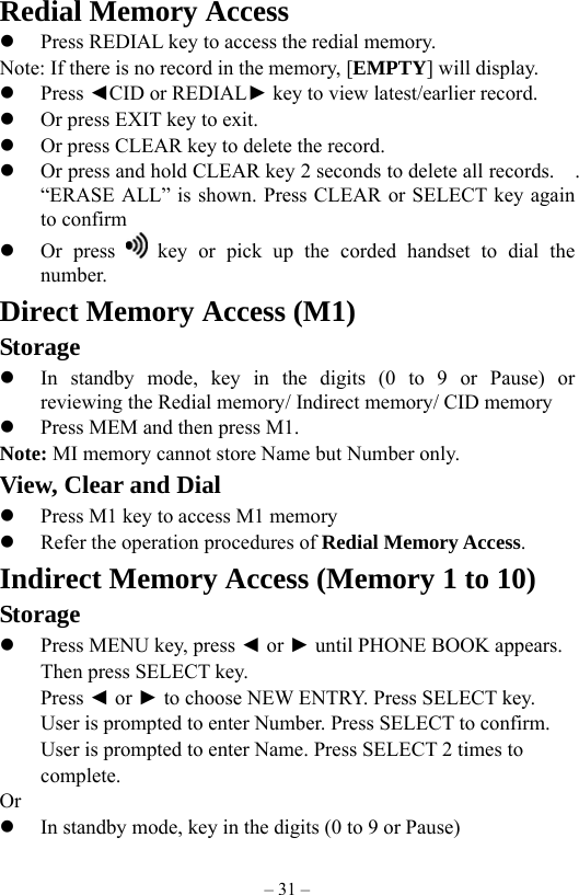 – 31 – Redial Memory Access   Press REDIAL key to access the redial memory. Note: If there is no record in the memory, [EMPTY] will display.   Press ◄CID or REDIAL► key to view latest/earlier record.   Or press EXIT key to exit.         Or press CLEAR key to delete the record.   Or press and hold CLEAR key 2 seconds to delete all records.    . “ERASE ALL” is shown. Press CLEAR or SELECT key again to confirm   Or press   key or pick up the corded handset to dial the number. Direct Memory Access (M1) Storage   In standby mode, key in the digits (0 to 9 or Pause) or     reviewing the Redial memory/ Indirect memory/ CID memory   Press MEM and then press M1. Note: MI memory cannot store Name but Number only.           View, Clear and Dial   Press M1 key to access M1 memory   Refer the operation procedures of Redial Memory Access. Indirect Memory Access (Memory 1 to 10) Storage   Press MENU key, press ◄ or ► until PHONE BOOK appears.     Then press SELECT key.      Press ◄ or ► to choose NEW ENTRY. Press SELECT key.     User is prompted to enter Number. Press SELECT to confirm.             User is prompted to enter Name. Press SELECT 2 times to     complete.  Or   In standby mode, key in the digits (0 to 9 or Pause) 