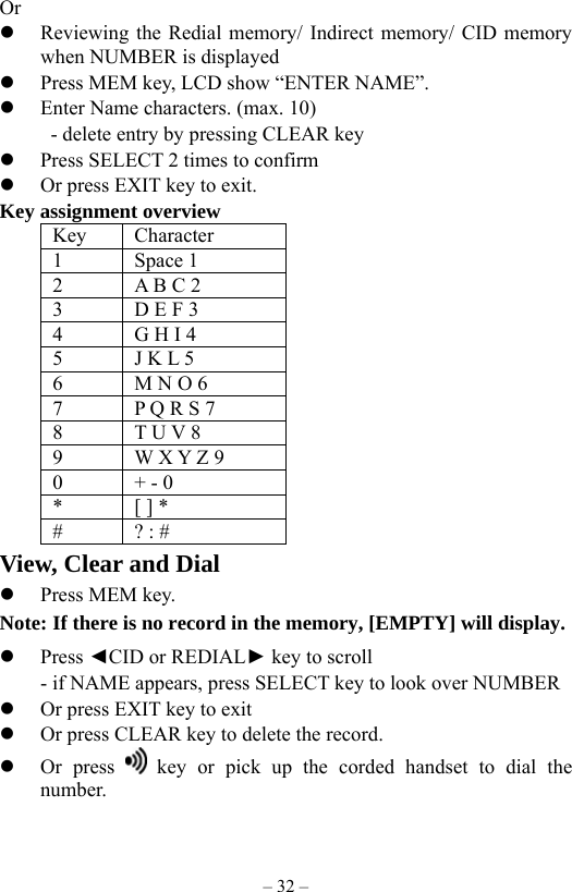 – 32 – Or   Reviewing the Redial memory/ Indirect memory/ CID memory when NUMBER is displayed     Press MEM key, LCD show “ENTER NAME”.   Enter Name characters. (max. 10)      - delete entry by pressing CLEAR key      Press SELECT 2 times to confirm       Or press EXIT key to exit.   Key assignment overview  Key Character 1 Space 1 2  A B C 2     3  D E F 3 4  G H I 4 5  J K L 5 6  M N O 6 7  P Q R S 7 8  T U V 8 9  W X Y Z 9 0  + - 0 *  [ ] * # ? : # View, Clear and Dial   Press MEM key. Note: If there is no record in the memory, [EMPTY] will display.   Press ◄CID or REDIAL► key to scroll         - if NAME appears, press SELECT key to look over NUMBER   Or press EXIT key to exit   Or press CLEAR key to delete the record.   Or press   key or pick up the corded handset to dial the number. 