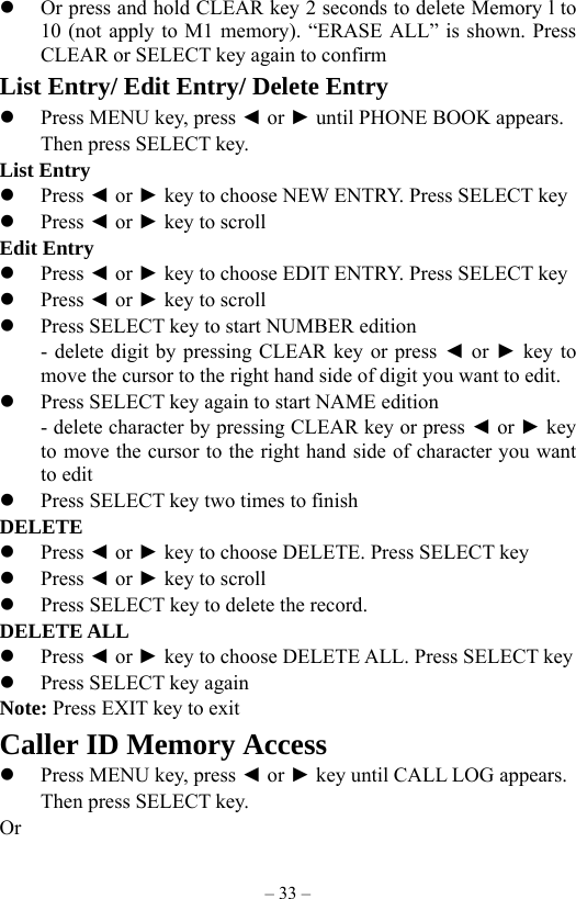 – 33 –   Or press and hold CLEAR key 2 seconds to delete Memory l to 10 (not apply to M1 memory). “ERASE ALL” is shown. Press CLEAR or SELECT key again to confirm List Entry/ Edit Entry/ Delete Entry   Press MENU key, press ◄ or ► until PHONE BOOK appears.     Then press SELECT key. List Entry   Press ◄ or ► key to choose NEW ENTRY. Press SELECT key   Press ◄ or ► key to scroll Edit Entry   Press ◄ or ► key to choose EDIT ENTRY. Press SELECT key   Press ◄ or ► key to scroll   Press SELECT key to start NUMBER edition - delete digit by pressing CLEAR key or press ◄ or ► key to   move the cursor to the right hand side of digit you want to edit.       Press SELECT key again to start NAME edition   - delete character by pressing CLEAR key or press ◄ or ► key to move the cursor to the right hand side of character you want to edit   Press SELECT key two times to finish   DELETE    Press ◄ or ► key to choose DELETE. Press SELECT key   Press ◄ or ► key to scroll   Press SELECT key to delete the record. DELETE ALL   Press ◄ or ► key to choose DELETE ALL. Press SELECT key   Press SELECT key again Note: Press EXIT key to exit Caller ID Memory Access   Press MENU key, press ◄ or ► key until CALL LOG appears.     Then press SELECT key.  Or    