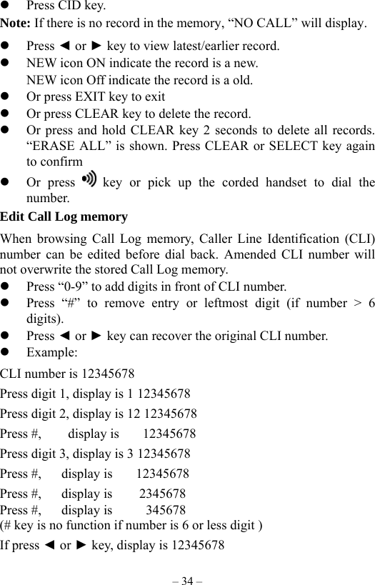 – 34 –   Press CID key. Note: If there is no record in the memory, “NO CALL” will display.   Press ◄ or ► key to view latest/earlier record.   NEW icon ON indicate the record is a new.         NEW icon Off indicate the record is a old.   Or press EXIT key to exit   Or press CLEAR key to delete the record.   Or press and hold CLEAR key 2 seconds to delete all records. “ERASE ALL” is shown. Press CLEAR or SELECT key again to confirm   Or press   key or pick up the corded handset to dial the number. Edit Call Log memory     When browsing Call Log memory, Caller Line Identification (CLI) number can be edited before dial back. Amended CLI number will not overwrite the stored Call Log memory.       Press “0-9” to add digits in front of CLI number.   Press “#” to remove entry or leftmost digit (if number &gt; 6 digits).   Press ◄ or ► key can recover the original CLI number.   Example: CLI number is 12345678 Press digit 1, display is 1 12345678   Press digit 2, display is 12 12345678 Press #,    display is    12345678 Press digit 3, display is 3 12345678 Press #,   display is    12345678 Press #,   display is    2345678 Press #,   display is     345678 (# key is no function if number is 6 or less digit ) If press ◄ or ► key, display is 12345678   