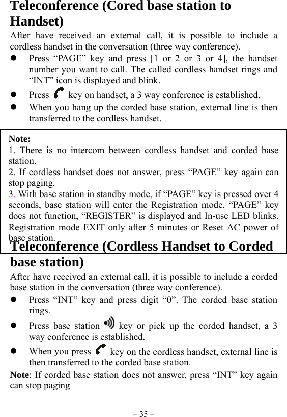 – 35 – Note:  1. There is no intercom between cordless handset and corded basestation. 2. If cordless handset does not answer, press “PAGE” key again canstop paging. 3. With base station in standby mode, if “PAGE” key is pressed over 4seconds, base station will enter the Registration mode. “PAGE” keydoes not function, “REGISTER” is displayed and In-use LED blinks.Registration mode EXIT only after 5 minutes or Reset AC power ofbase station.         Teleconference (Cored base station to Handset) After have received an external call, it is possible to include a cordless handset in the conversation (three way conference).   Press “PAGE” key and press [1 or 2 or 3 or 4], the handset number you want to call. The called cordless handset rings and “INT” icon is displayed and blink.     Press    key on handset, a 3 way conference is established.     When you hang up the corded base station, external line is then transferred to the cordless handset.           Teleconference (Cordless Handset to Corded base station) After have received an external call, it is possible to include a corded base station in the conversation (three way conference).   Press “INT” key and press digit “0”. The corded base station rings.    Press base station   key or pick up the corded handset, a 3 way conference is established.     When you press    key on the cordless handset, external line is then transferred to the corded base station. Note: If corded base station does not answer, press “INT” key again can stop paging 