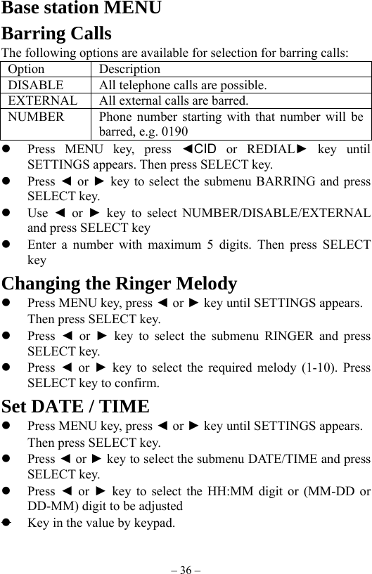 – 36 – Base station MENU   Barring Calls The following options are available for selection for barring calls: Option Description DISABLE All telephone calls are possible. EXTERNAL  All external calls are barred. NUMBER  Phone number starting with that number will be barred, e.g. 0190   Press MENU key, press ◄CID  or REDIAL► key until SETTINGS appears. Then press SELECT key.     Press ◄ or ► key to select the submenu BARRING and press SELECT key.   Use  ◄ or ► key to select NUMBER/DISABLE/EXTERNAL and press SELECT key   Enter a number with maximum 5 digits. Then press SELECT key  Changing the Ringer Melody     Press MENU key, press ◄ or ► key until SETTINGS appears.     Then press SELECT key.    Press  ◄ or ► key to select the submenu RINGER and press SELECT key.   Press  ◄ or ► key to select the required melody (1-10). Press SELECT key to confirm.   Set DATE / TIME     Press MENU key, press ◄ or ► key until SETTINGS appears.     Then press SELECT key.    Press ◄ or ► key to select the submenu DATE/TIME and press SELECT key.   Press  ◄ or ► key to select the HH:MM digit or (MM-DD or DD-MM) digit to be adjusted    Key in the value by keypad. 