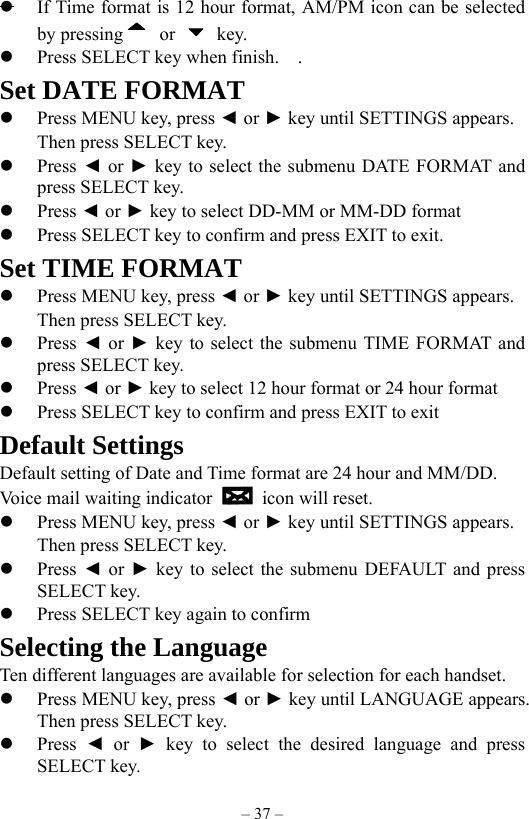 – 37 –   If Time format is 12 hour format, AM/PM icon can be selected by pressing  or   key.     Press SELECT key when finish.    . Set DATE FORMAT   Press MENU key, press ◄ or ► key until SETTINGS appears.     Then press SELECT key.    Press ◄ or ► key to select the submenu DATE FORMAT and press SELECT key.   Press ◄ or ► key to select DD-MM or MM-DD format       Press SELECT key to confirm and press EXIT to exit.   Set TIME FORMAT   Press MENU key, press ◄ or ► key until SETTINGS appears.     Then press SELECT key.    Press ◄ or ► key to select the submenu TIME FORMAT and press SELECT key.   Press ◄ or ► key to select 12 hour format or 24 hour format   Press SELECT key to confirm and press EXIT to exit   Default Settings Default setting of Date and Time format are 24 hour and MM/DD. Voice mail waiting indicator   icon will reset.       Press MENU key, press ◄ or ► key until SETTINGS appears.     Then press SELECT key.    Press  ◄ or ► key to select the submenu DEFAULT and press SELECT key.   Press SELECT key again to confirm Selecting the Language Ten different languages are available for selection for each handset.   Press MENU key, press ◄ or ► key until LANGUAGE appears.     Then press SELECT key.     Press  ◄ or ► key to select the desired language and press SELECT key. 