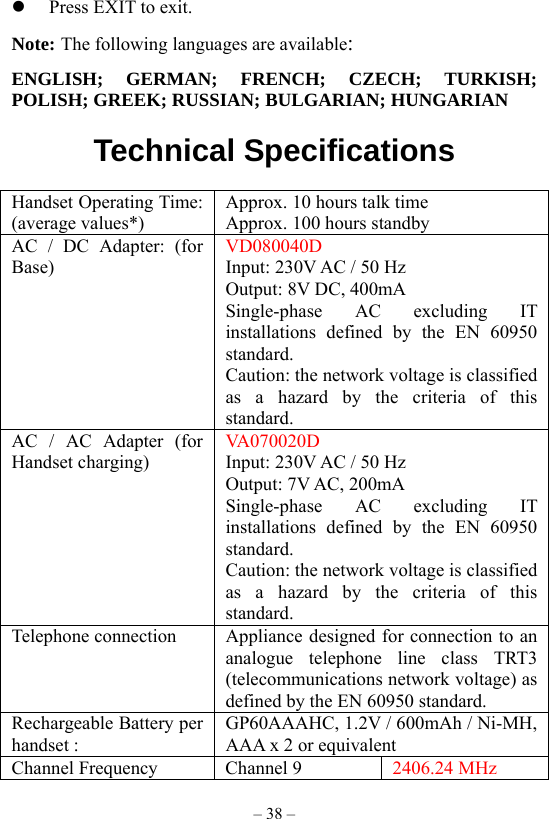 – 38 –   Press EXIT to exit. Note: The following languages are available: ENGLISH; GERMAN; FRENCH; CZECH; TURKISH; POLISH; GREEK; RUSSIAN; BULGARIAN; HUNGARIAN    Technical Specifications          Handset Operating Time: (average values*) Approx. 10 hours talk time Approx. 100 hours standby AC / DC Adapter: (for Base) VD080040D Input: 230V AC / 50 Hz Output: 8V DC, 400mA Single-phase AC excluding IT installations defined by the EN 60950 standard. Caution: the network voltage is classified as a hazard by the criteria of this standard. AC / AC Adapter (for Handset charging) VA070020D Input: 230V AC / 50 Hz Output: 7V AC, 200mA Single-phase AC excluding IT installations defined by the EN 60950 standard. Caution: the network voltage is classified as a hazard by the criteria of this standard. Telephone connection  Appliance designed for connection to an analogue telephone line class TRT3 (telecommunications network voltage) as defined by the EN 60950 standard. Rechargeable Battery per handset : GP60AAAHC, 1.2V / 600mAh / Ni-MH, AAA x 2 or equivalent Channel Frequency  Channel 9  2406.24 MHz 