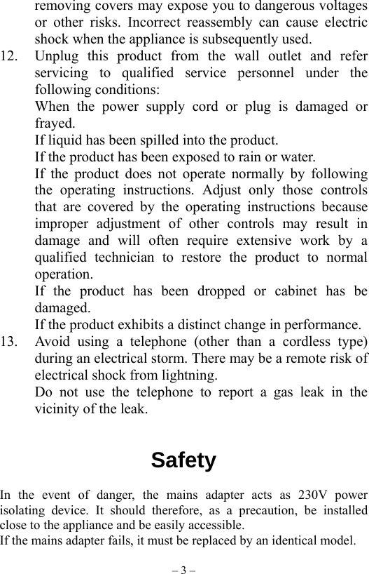 – 3 – removing covers may expose you to dangerous voltages or other risks. Incorrect reassembly can cause electric shock when the appliance is subsequently used. 12.  Unplug this product from the wall outlet and refer servicing to qualified service personnel under the following conditions: When the power supply cord or plug is damaged or frayed. If liquid has been spilled into the product. If the product has been exposed to rain or water. If the product does not operate normally by following the operating instructions. Adjust only those controls that are covered by the operating instructions because improper adjustment of other controls may result in damage and will often require extensive work by a qualified technician to restore the product to normal operation. If the product has been dropped or cabinet has be damaged. If the product exhibits a distinct change in performance. 13.  Avoid using a telephone (other than a cordless type) during an electrical storm. There may be a remote risk of electrical shock from lightning. Do not use the telephone to report a gas leak in the vicinity of the leak.   Safety                  In the event of danger, the mains adapter acts as 230V power isolating device. It should therefore, as a precaution, be installed close to the appliance and be easily accessible. If the mains adapter fails, it must be replaced by an identical model. 