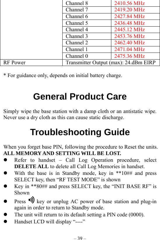 – 39 – Channel 8  2410.56 MHz Channel 7  2419.20 MHz Channel 6  2427.84 MHz Channel 5  2436.48 MHz Channel 4  2445.12 MHz Channel 3  2453.76 MHz Channel 2  2462.40 MHz Channel 1  2471.04 MHz  Channel 0  2475.36 MHz RF Power  Transmitter Output (max): 24.dBm EIRP  * For guidance only, depends on initial battery charge.   General Product Care  Simply wipe the base station with a damp cloth or an antistatic wipe. Never use a dry cloth as this can cause static discharge.  Troubleshooting Guide  When you forget base PIN, following the procedure to Reset the units. ALL MEMORY AND SETTING WILL BE LOST.   Refer to handset – Call Log Operation procedure, select DELETE ALL to delete all Call Log Memories in handset.      With the base is in Standby mode, key in **10## and press SELECT key, then “RF TEST MODE” is shown   Key in **80## and press SELECT key, the “INIT BASE RF” is Shown   Press    key or unplug AC power of base station and plug-in again in order to return to Standby mode.   The unit will return to its default setting a PIN code (0000).   Handset LCD will display “----” 