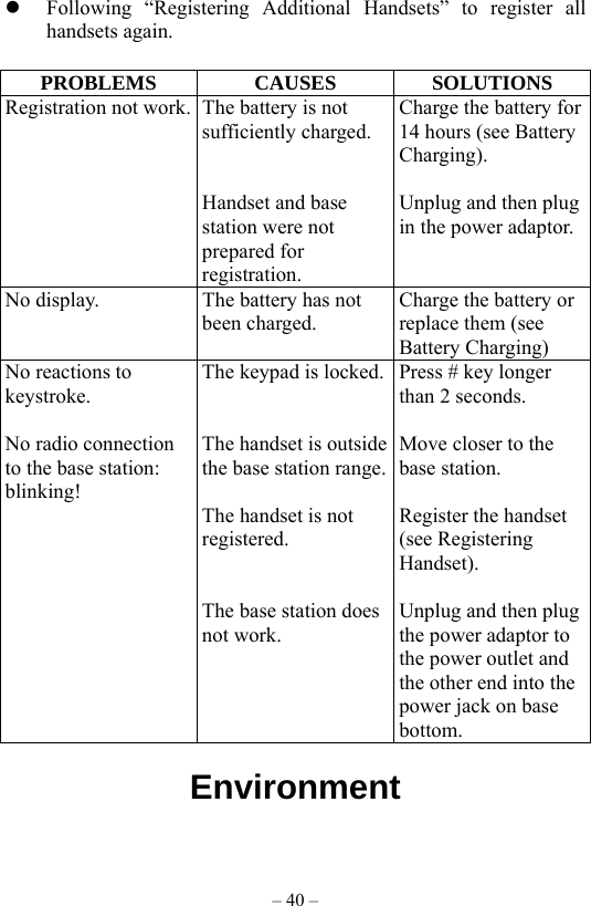 – 40 –   Following “Registering Additional Handsets” to register all handsets again.  PROBLEMS CAUSES SOLUTIONS Registration not work. The battery is not sufficiently charged.   Handset and base station were not prepared for registration. Charge the battery for 14 hours (see Battery Charging).  Unplug and then plug in the power adaptor. No display.  The battery has not been charged. Charge the battery or replace them (see Battery Charging) No reactions to keystroke.  No radio connection to the base station:   blinking! The keypad is locked.   The handset is outside the base station range. The handset is not registered.   The base station does not work. Press # key longer than 2 seconds.  Move closer to the base station.  Register the handset (see Registering Handset).  Unplug and then plug the power adaptor to the power outlet and the other end into the power jack on base bottom.  Environment                                   