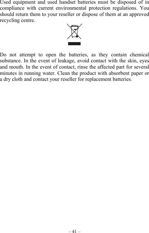 – 41 – Used equipment and used handset batteries must be disposed of in compliance with current environmental protection regulations. You should return them to your reseller or dispose of them at an approved recycling centre.   Do not attempt to open the batteries, as they contain chemical substance. In the event of leakage, avoid contact with the skin, eyes and mouth. In the event of contact, rinse the affected part for several minutes in running water. Clean the product with absorbent paper or a dry cloth and contact your reseller for replacement batteries.  
