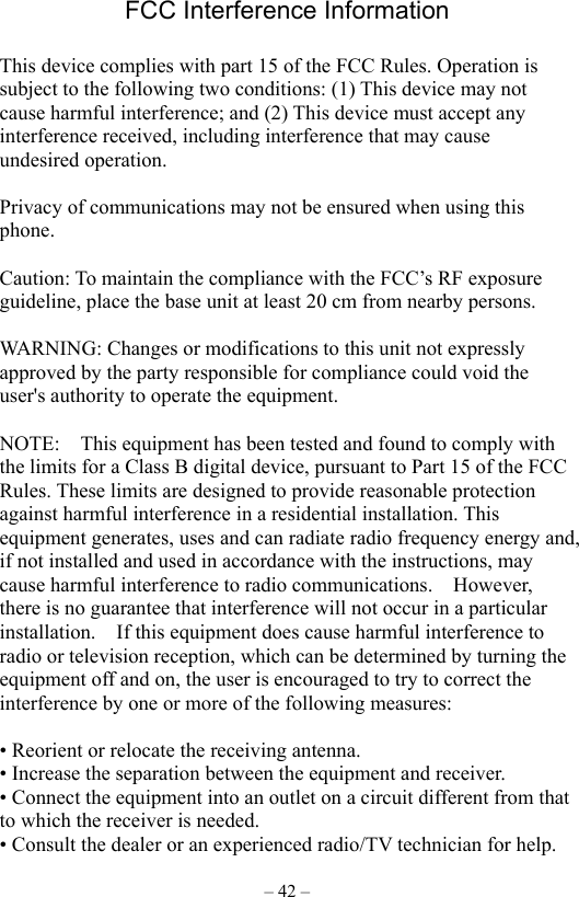 – 42 – FCC Interference Information    This device complies with part 15 of the FCC Rules. Operation is subject to the following two conditions: (1) This device may not cause harmful interference; and (2) This device must accept any interference received, including interference that may cause undesired operation.    Privacy of communications may not be ensured when using this phone.   Caution: To maintain the compliance with the FCC’s RF exposure guideline, place the base unit at least 20 cm from nearby persons.  WARNING: Changes or modifications to this unit not expressly approved by the party responsible for compliance could void the user&apos;s authority to operate the equipment.      NOTE:    This equipment has been tested and found to comply with the limits for a Class B digital device, pursuant to Part 15 of the FCC Rules. These limits are designed to provide reasonable protection against harmful interference in a residential installation. This equipment generates, uses and can radiate radio frequency energy and, if not installed and used in accordance with the instructions, may cause harmful interference to radio communications.  However, there is no guarantee that interference will not occur in a particular installation.    If this equipment does cause harmful interference to radio or television reception, which can be determined by turning the equipment off and on, the user is encouraged to try to correct the interference by one or more of the following measures:      • Reorient or relocate the receiving antenna.   • Increase the separation between the equipment and receiver.   • Connect the equipment into an outlet on a circuit different from that to which the receiver is needed.   • Consult the dealer or an experienced radio/TV technician for help. 