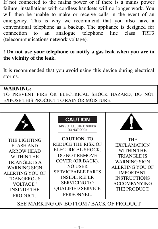 – 4 –  If not connected to the mains power or if there is a mains power failure, installations with cordless handsets will no longer work. You will then be unable to make or receive calls in the event of an emergency. This is why we recommend that you also have a conventional telephone as a backup. The appliance is designed for connection to an analogue telephone line class TRT3 (telecommunications network voltage).  ! Do not use your telephone to notify a gas leak when you are in the vicinity of the leak.  It is recommended that you avoid using this device during electrical storms.  WARNING: TO PREVENT FIRE OR ELECTRICAL SHOCK HAZARD, DO NOT EXPOSE THIS PROCUCT TO RAIN OR MOISTURE.    THE LIGHTING FLASH AND ARROW HEAD WITHIN THE TRIANGLE IS A WARNING SIGN ALERTING YOU OF “DANGEROUS VOLTAGE” INSINDE THE PRODUCT.    CAUTION: TO REDUCE THE RISK OF ELECTRICAL SHOCK, DO NOT REMOVE COVER (OR BACK). NO USER SERVICEABLE PARTS INSIDE. REFER SERVICING TO QUALIFIED SERVICE PERSONNEL.   THE EXCLAMATION WITHIN THE TRIANGLE IS WARNING SIGN ALERTING YOU OF IMPORTANT INSTRUCTIONS ACCOMPANYING THE PRODUCT. SEE MARKING ON BOTTOM / BACK OF PRODUCT  