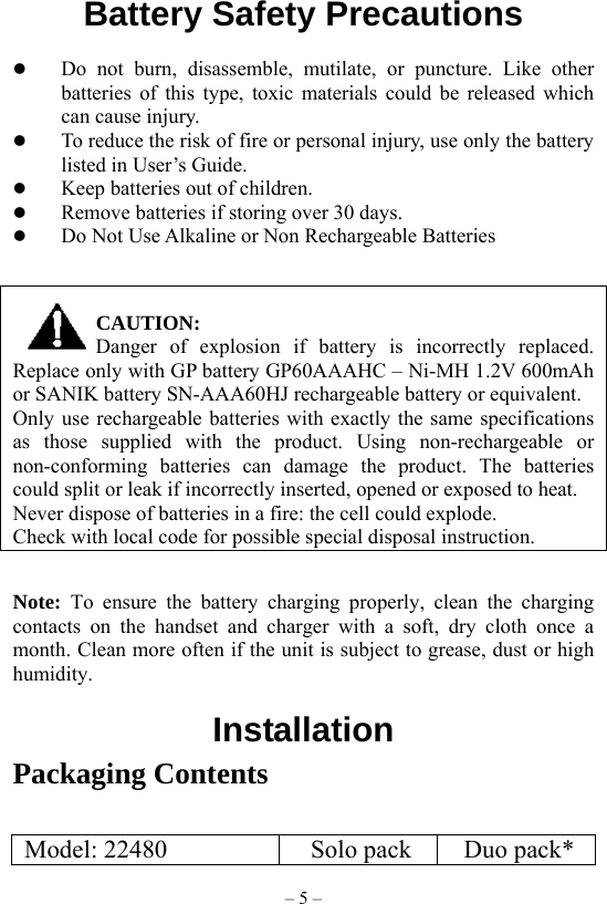 – 5 – Battery Safety Precautions           Do not burn, disassemble, mutilate, or puncture. Like other batteries of this type, toxic materials could be released which can cause injury.   To reduce the risk of fire or personal injury, use only the battery listed in User’s Guide.   Keep batteries out of children.   Remove batteries if storing over 30 days.   Do Not Use Alkaline or Non Rechargeable Batteries   CAUTION: Danger of explosion if battery is incorrectly replaced. Replace only with GP battery GP60AAAHC – Ni-MH 1.2V 600mAh or SANIK battery SN-AAA60HJ rechargeable battery or equivalent. Only use rechargeable batteries with exactly the same specifications as those supplied with the product. Using non-rechargeable or non-conforming batteries can damage the product. The batteries could split or leak if incorrectly inserted, opened or exposed to heat. Never dispose of batteries in a fire: the cell could explode. Check with local code for possible special disposal instruction.  Note:  To ensure the battery charging properly, clean the charging contacts on the handset and charger with a soft, dry cloth once a month. Clean more often if the unit is subject to grease, dust or high humidity.  Installation Packaging Contents  Model: 22480  Solo pack  Duo pack* 