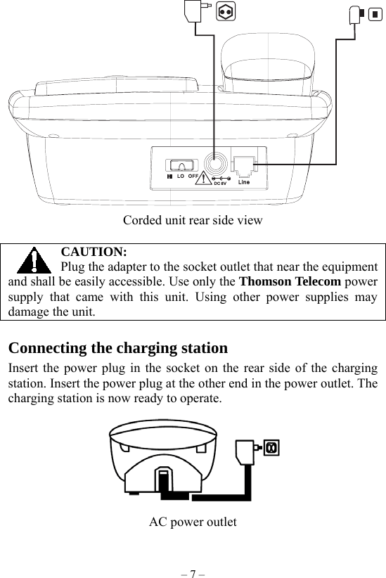 – 7 –  Corded unit rear side view  CAUTION: Plug the adapter to the socket outlet that near the equipment and shall be easily accessible. Use only the Thomson Telecom power supply that came with this unit. Using other power supplies may damage the unit.  Connecting the charging station Insert the power plug in the socket on the rear side of the charging station. Insert the power plug at the other end in the power outlet. The charging station is now ready to operate.  AC power outlet 