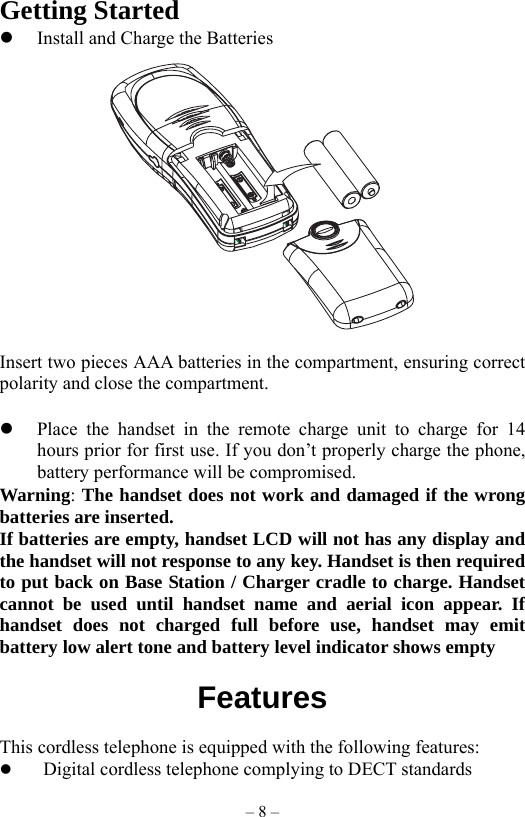 – 8 – Getting Started   Install and Charge the Batteries    Insert two pieces AAA batteries in the compartment, ensuring correct polarity and close the compartment.    Place the handset in the remote charge unit to charge for 14 hours prior for first use. If you don’t properly charge the phone, battery performance will be compromised. Warning: The handset does not work and damaged if the wrong batteries are inserted. If batteries are empty, handset LCD will not has any display and the handset will not response to any key. Handset is then required to put back on Base Station / Charger cradle to charge. Handset cannot be used until handset name and aerial icon appear. If handset does not charged full before use, handset may emit battery low alert tone and battery level indicator shows empty  Features                 This cordless telephone is equipped with the following features:   Digital cordless telephone complying to DECT standards 