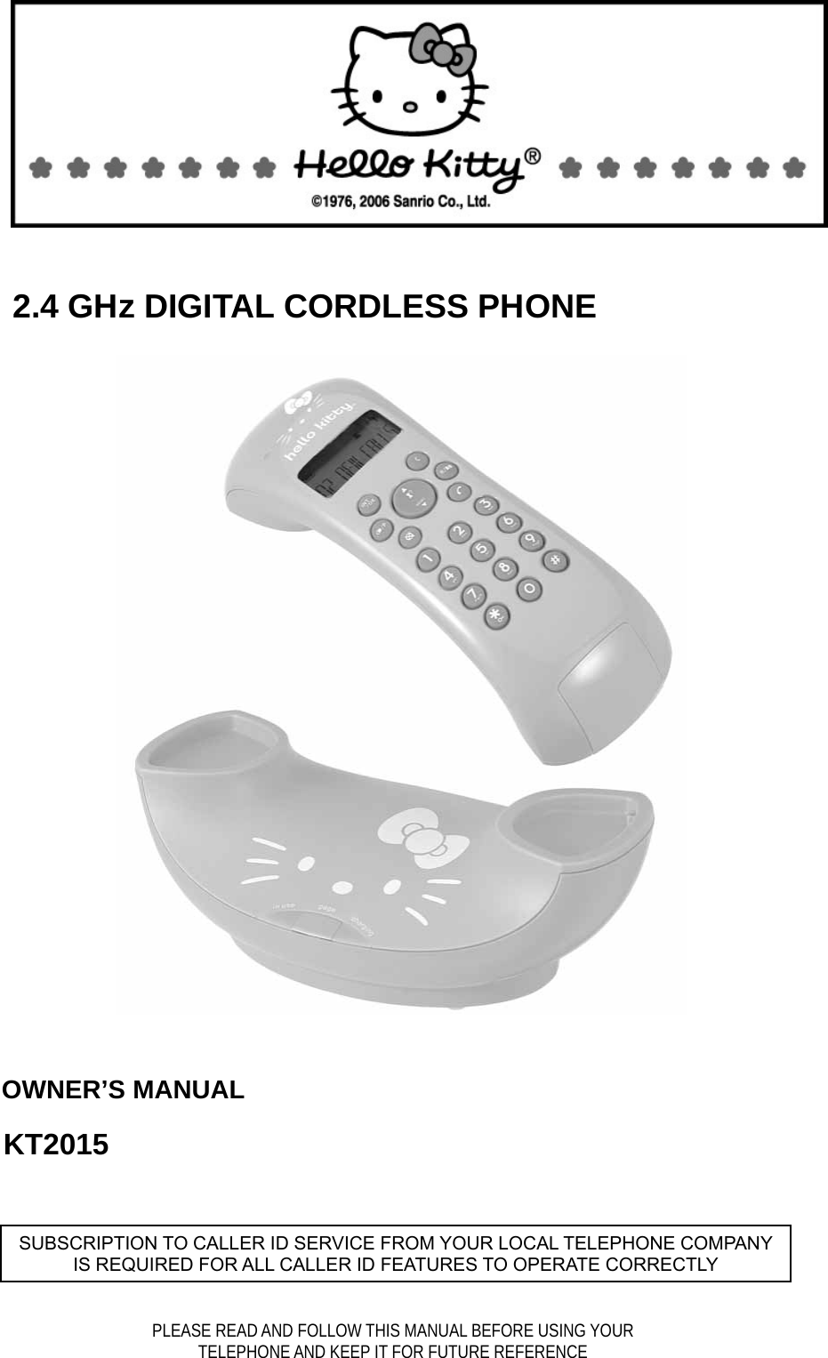                                2.4 GHz DIGITAL CORDLESS PHONE               OWNER’S MANUAL          KT2015         SUBSCRIPTION TO CALLER ID SERVICE FROM YOUR LOCAL TELEPHONE COMPANY IS REQUIRED FOR ALL CALLER ID FEATURES TO OPERATE CORRECTLY PLEASE READ AND FOLLOW THIS MANUAL BEFORE USING YOUR TELEPHONE AND KEEP IT FOR FUTURE REFERENCE  