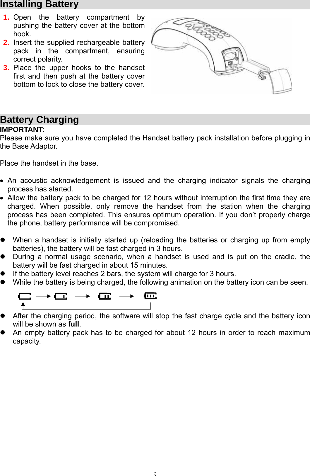  9Installing Battery  1.  Open the battery compartment by pushing the battery cover at the bottom hook. 2.  Insert the supplied rechargeable battery pack in the compartment, ensuring correct polarity. 3.  Place the upper hooks to the handset first and then push at the battery cover bottom to lock to close the battery cover.                            Battery Charging IMPORTANT: Please make sure you have completed the Handset battery pack installation before plugging in the Base Adaptor.  Place the handset in the base.  • An acoustic acknowledgement is issued and the charging indicator signals the charging process has started.  •  Allow the battery pack to be charged for 12 hours without interruption the first time they are charged. When possible, only remove the handset from the station when the charging process has been completed. This ensures optimum operation. If you don’t properly charge the phone, battery performance will be compromised.  z  When a handset is initially started up (reloading the batteries or charging up from empty batteries), the battery will be fast charged in 3 hours.  z  During a normal usage scenario, when a handset is used and is put on the cradle, the battery will be fast charged in about 15 minutes. z  If the battery level reaches 2 bars, the system will charge for 3 hours.  z  While the battery is being charged, the following animation on the battery icon can be seen.    z  After the charging period, the software will stop the fast charge cycle and the battery icon will be shown as full. z  An empty battery pack has to be charged for about 12 hours in order to reach maximum capacity.             