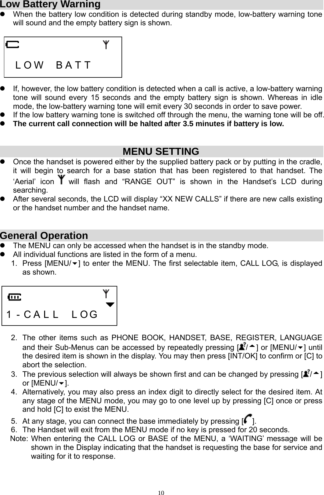  10Low Battery Warning z  When the battery low condition is detected during standby mode, low-battery warning tone will sound and the empty battery sign is shown.      L O W  B A T T     z  If, however, the low battery condition is detected when a call is active, a low-battery warning tone will sound every 15 seconds and the empty battery sign is shown. Whereas in idle mode, the low-battery warning tone will emit every 30 seconds in order to save power. z  If the low battery warning tone is switched off through the menu, the warning tone will be off. z The current call connection will be halted after 3.5 minutes if battery is low.   MENU SETTING z  Once the handset is powered either by the supplied battery pack or by putting in the cradle, it will begin to search for a base station that has been registered to that handset. The ‘Aerial’ icon   will flash and “RANGE OUT” is shown in the Handset’s LCD during searching.  z  After several seconds, the LCD will display “XX NEW CALLS” if there are new calls existing or the handset number and the handset name.   General Operation z  The MENU can only be accessed when the handset is in the standby mode. z  All individual functions are listed in the form of a menu. 1. Press [MENU/ ] to enter the MENU. The first selectable item, CALL LOG, is displayed as shown.     1 - C A L L  L O G     2.  The other items such as PHONE BOOK, HANDSET, BASE, REGISTER, LANGUAGE and their Sub-Menus can be accessed by repeatedly pressing [ /] or [MENU/ ] until the desired item is shown in the display. You may then press [INT/OK] to confirm or [C] to abort the selection. 3.  The previous selection will always be shown first and can be changed by pressing [ /] or [MENU/ ].  4.  Alternatively, you may also press an index digit to directly select for the desired item. At any stage of the MENU mode, you may go to one level up by pressing [C] once or press and hold [C] to exist the MENU. 5.  At any stage, you can connect the base immediately by pressing [ ]. 6.  The Handset will exit from the MENU mode if no key is pressed for 20 seconds. Note: When entering the CALL LOG or BASE of the MENU, a ‘WAITING’ message will be shown in the Display indicating that the handset is requesting the base for service and waiting for it to response. 