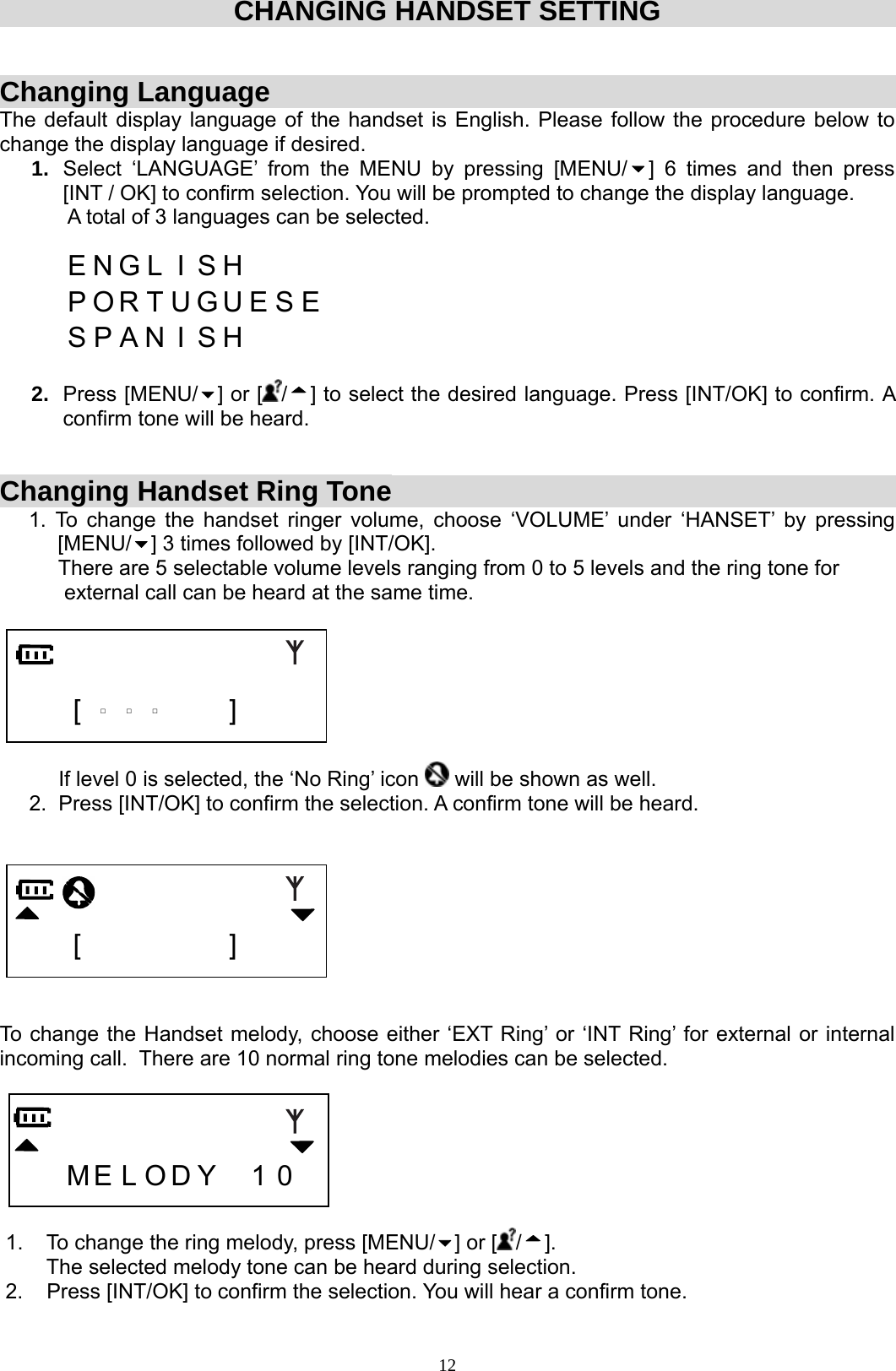  12CHANGING HANDSET SETTING   Changing Language The default display language of the handset is English. Please follow the procedure below to change the display language if desired.  1.  Select ‘LANGUAGE’ from the MENU by pressing [MENU/ ]  6  times  and  then  press         [INT / OK] to confirm selection. You will be prompted to change the display language. A total of 3 languages can be selected.     E N G L I S H        P O R T U G U E S E       S P A N  I  S H       2.  Press [MENU/ ] or [ /] to select the desired language. Press [INT/OK] to confirm. A confirm tone will be heard.    Changing Handset Ring Tone 1. To change the handset ringer volume, choose ‘VOLUME’ under ‘HANSET’ by pressing   [MENU/ ] 3 times followed by [INT/OK].           There are 5 selectable volume levels ranging from 0 to 5 levels and the ring tone for            external call can be heard at the same time.          [  □  □  □   ]              If level 0 is selected, the ‘No Ring’ icon   will be shown as well.      2.  Press [INT/OK] to confirm the selection. A confirm tone will be heard.        [         ]     To change the Handset melody, choose either ‘EXT Ring’ or ‘INT Ring’ for external or internal incoming call.  There are 10 normal ring tone melodies can be selected.         M E L O D Y  1 0    1.    To change the ring melody, press [MENU/ ] or [ /].         The selected melody tone can be heard during selection.  2.    Press [INT/OK] to confirm the selection. You will hear a confirm tone. 