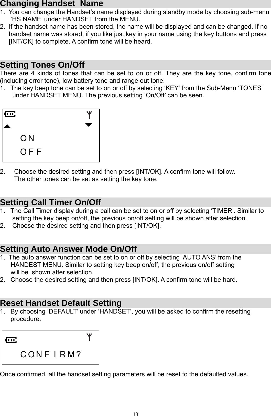  13Changing Handset  Name  1.  You can change the Handset’s name displayed during standby mode by choosing sub-menu       ‘HS NAME’ under HANDSET from the MENU.              2.  If the handset name has been stored, the name will be displayed and can be changed. If no      handset name was stored, if you like just key in your name using the key buttons and press       [INT/OK] to complete. A confirm tone will be heard.       Setting Tones On/Off  There are 4 kinds of tones that can be set to on or off. They are the key tone, confirm tone (including error tone), low battery tone and range out tone. 1.   The key beep tone can be set to on or off by selecting ‘KEY’ from the Sub-Menu ‘TONES’         under HANDSET MENU. The previous setting ‘On/Off’ can be seen.        O N           O F F         2.     Choose the desired setting and then press [INT/OK]. A confirm tone will follow.         The other tones can be set as setting the key tone.   Setting Call Timer On/Off 1.   The Call Timer display during a call can be set to on or off by selecting ‘TIMER’. Similar to         setting the key beep on/off, the previous on/off setting will be shown after selection. 2.    Choose the desired setting and then press [INT/OK].   Setting Auto Answer Mode On/Off 1.  The auto answer function can be set to on or off by selecting ‘AUTO ANS’ from the        HANDEST MENU. Similar to setting key beep on/off, the previous on/off setting                        will be  shown after selection. 2.   Choose the desired setting and then press [INT/OK]. A confirm tone will be hard.   Reset Handset Default Setting 1.   By choosing ‘DEFAULT’ under ‘HANDSET’, you will be asked to confirm the resetting        procedure.       C O N F I R M ?    Once confirmed, all the handset setting parameters will be reset to the defaulted values.    