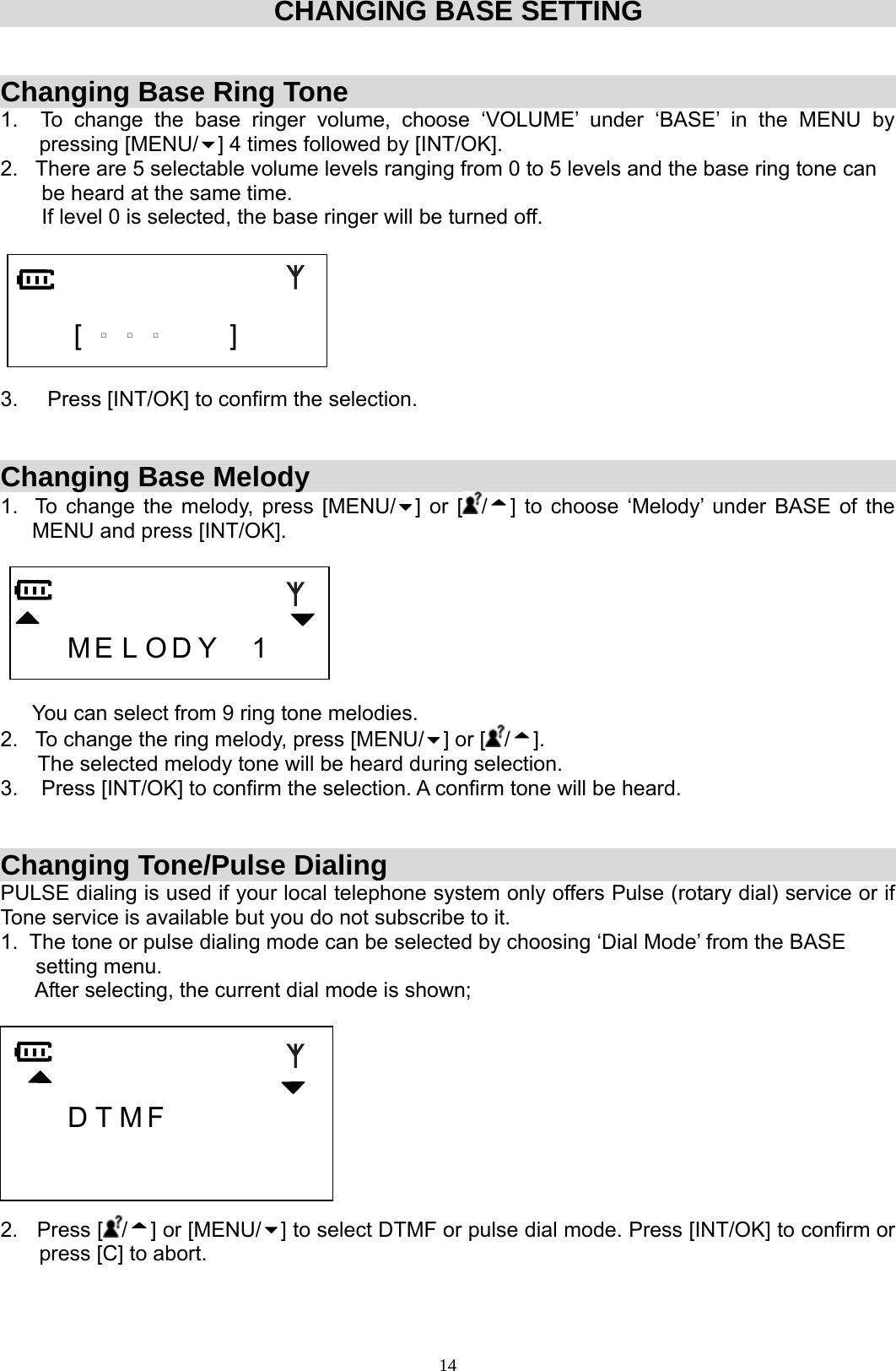  14                                   CHANGING BASE SETTING   Changing Base Ring Tone 1.  To change the base ringer volume, choose ‘VOLUME’ under ‘BASE’ in the MENU by pressing [MENU/ ] 4 times followed by [INT/OK]. 2.   There are 5 selectable volume levels ranging from 0 to 5 levels and the base ring tone can         be heard at the same time.        If level 0 is selected, the base ringer will be turned off.       [  □  □  □   ]    3.     Press [INT/OK] to confirm the selection.   Changing Base Melody  1.  To change the melody, press [MENU/ ] or [ /] to choose ‘Melody’ under BASE of the MENU and press [INT/OK].       M E L O D Y  1    You can select from 9 ring tone melodies.   2.   To change the ring melody, press [MENU/ ] or [ /].  The selected melody tone will be heard during selection. 3.    Press [INT/OK] to confirm the selection. A confirm tone will be heard.   Changing Tone/Pulse Dialing PULSE dialing is used if your local telephone system only offers Pulse (rotary dial) service or if Tone service is available but you do not subscribe to it. 1.  The tone or pulse dialing mode can be selected by choosing ‘Dial Mode’ from the BASE        setting menu.       After selecting, the current dial mode is shown;        D T M F                     2.   Press [ /] or [MENU/ ] to select DTMF or pulse dial mode. Press [INT/OK] to confirm or press [C] to abort.  