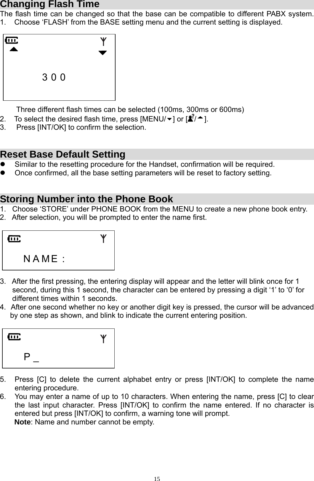  15Changing Flash Time The flash time can be changed so that the base can be compatible to different PABX system.    1.    Choose ‘FLASH’ from the BASE setting menu and the current setting is displayed.                     3 0 0                                 Three different flash times can be selected (100ms, 300ms or 600ms)  2.    To select the desired flash time, press [MENU/ ] or [ /]. 3.     Press [INT/OK] to confirm the selection.   Reset Base Default Setting z  Similar to the resetting procedure for the Handset, confirmation will be required. z  Once confirmed, all the base setting parameters will be reset to factory setting.   Storing Number into the Phone Book 1.   Choose ‘STORE’ under PHONE BOOK from the MENU to create a new phone book entry. 2.   After selection, you will be prompted to enter the name first.       N A M E :        3.   After the first pressing, the entering display will appear and the letter will blink once for 1        second, during this 1 second, the character can be entered by pressing a digit ‘1’ to ‘0’ for        different times within 1 seconds. 4.  After one second whether no key or another digit key is pressed, the cursor will be advanced       by one step as shown, and blink to indicate the current entering position.       P _          5.  Press [C] to delete the current alphabet entry or press [INT/OK] to complete the name entering procedure. 6.  You may enter a name of up to 10 characters. When entering the name, press [C] to clear the last input character. Press [INT/OK] to confirm the name entered. If no character is entered but press [INT/OK] to confirm, a warning tone will prompt.        Note: Name and number cannot be empty.     