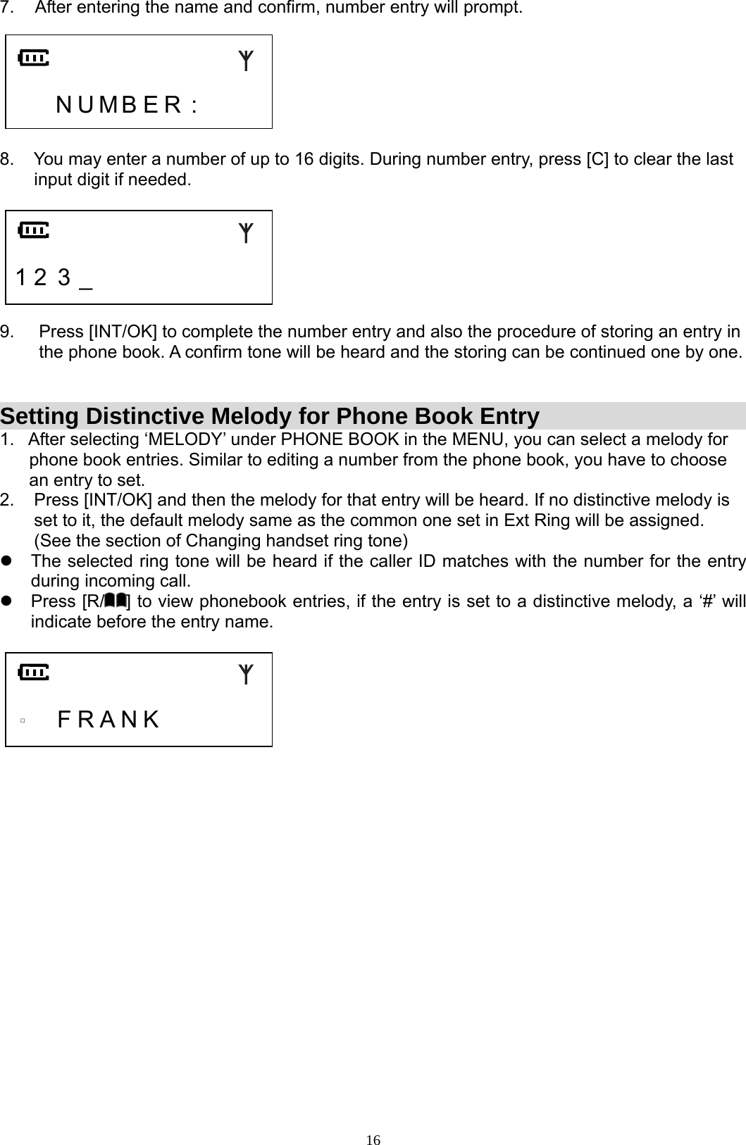  167.  After entering the name and confirm, number entry will prompt.       N U M B E R :      8.    You may enter a number of up to 16 digits. During number entry, press [C] to clear the last         input digit if needed.     1 2 3 _          9.     Press [INT/OK] to complete the number entry and also the procedure of storing an entry in          the phone book. A confirm tone will be heard and the storing can be continued one by one.   Setting Distinctive Melody for Phone Book Entry 1.   After selecting ‘MELODY’ under PHONE BOOK in the MENU, you can select a melody for        phone book entries. Similar to editing a number from the phone book, you have to choose       an entry to set.      2.    Press [INT/OK] and then the melody for that entry will be heard. If no distinctive melody is         set to it, the default melody same as the common one set in Ext Ring will be assigned.         (See the section of Changing handset ring tone) z  The selected ring tone will be heard if the caller ID matches with the number for the entry during incoming call. z Press [R/ ] to view phonebook entries, if the entry is set to a distinctive melody, a ‘#’ will indicate before the entry name.       □   F R A N K                          