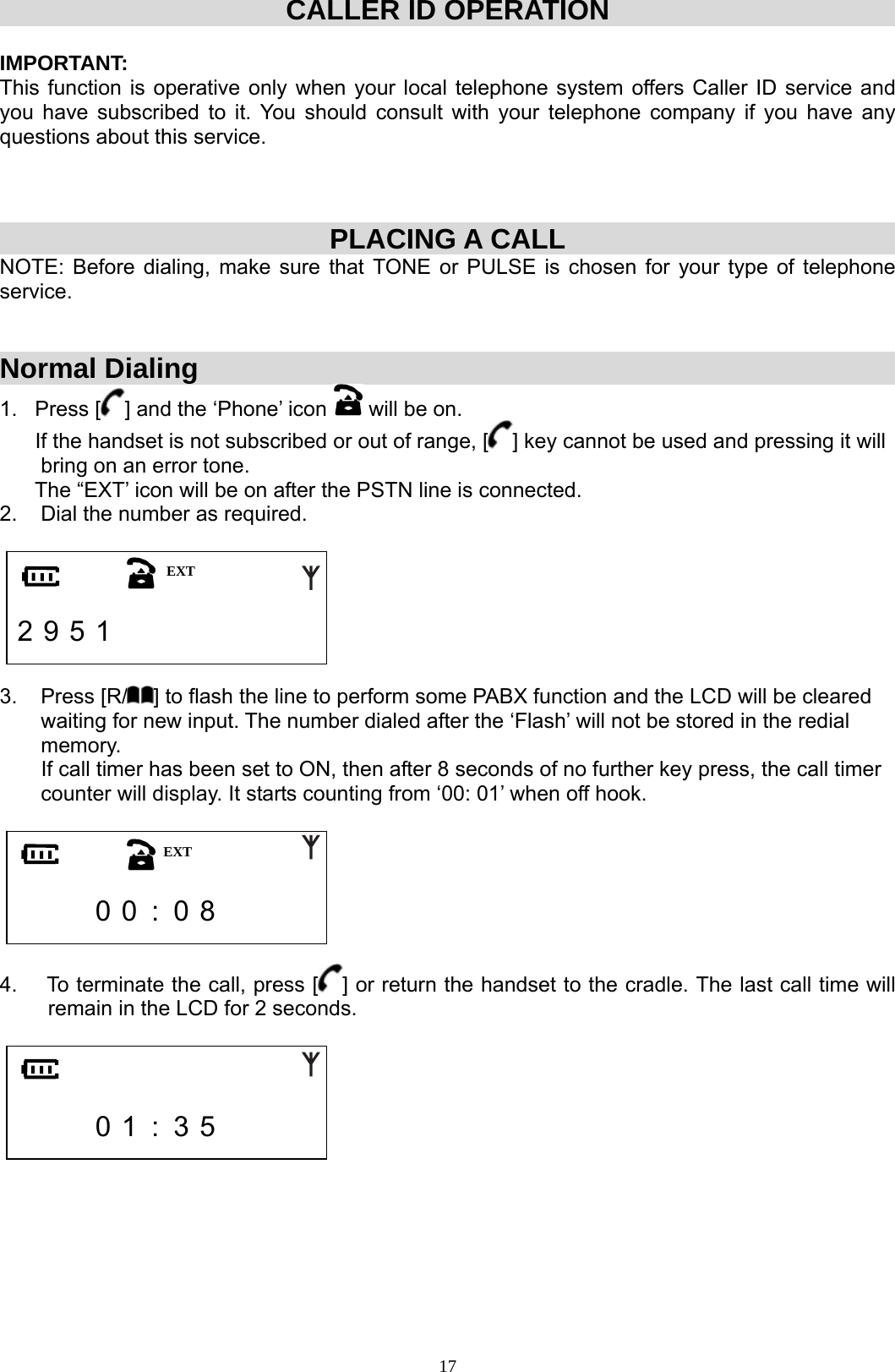  17CALLER ID OPERATION  IMPORTANT:  This function is operative only when your local telephone system offers Caller ID service and you have subscribed to it. You should consult with your telephone company if you have any questions about this service.     PLACING A CALL NOTE: Before dialing, make sure that TONE or PULSE is chosen for your type of telephone service.    Normal Dialing 1.   Press [ ] and the ‘Phone’ icon   will be on.         If the handset is not subscribed or out of range, [ ] key cannot be used and pressing it will         bring on an error tone.       The “EXT’ icon will be on after the PSTN line is connected.  2.    Dial the number as required.     2 9 5 1                3.    Press [R/ ] to flash the line to perform some PABX function and the LCD will be cleared         waiting for new input. The number dialed after the ‘Flash’ will not be stored in the redial         memory.        If call timer has been set to ON, then after 8 seconds of no further key press, the call timer           counter will display. It starts counting from ‘00: 01’ when off hook.           0 0  :  0 8        4.    To terminate the call, press [ ] or return the handset to the cradle. The last call time will remain in the LCD for 2 seconds.           0 1  :  3 5            EXT EXT