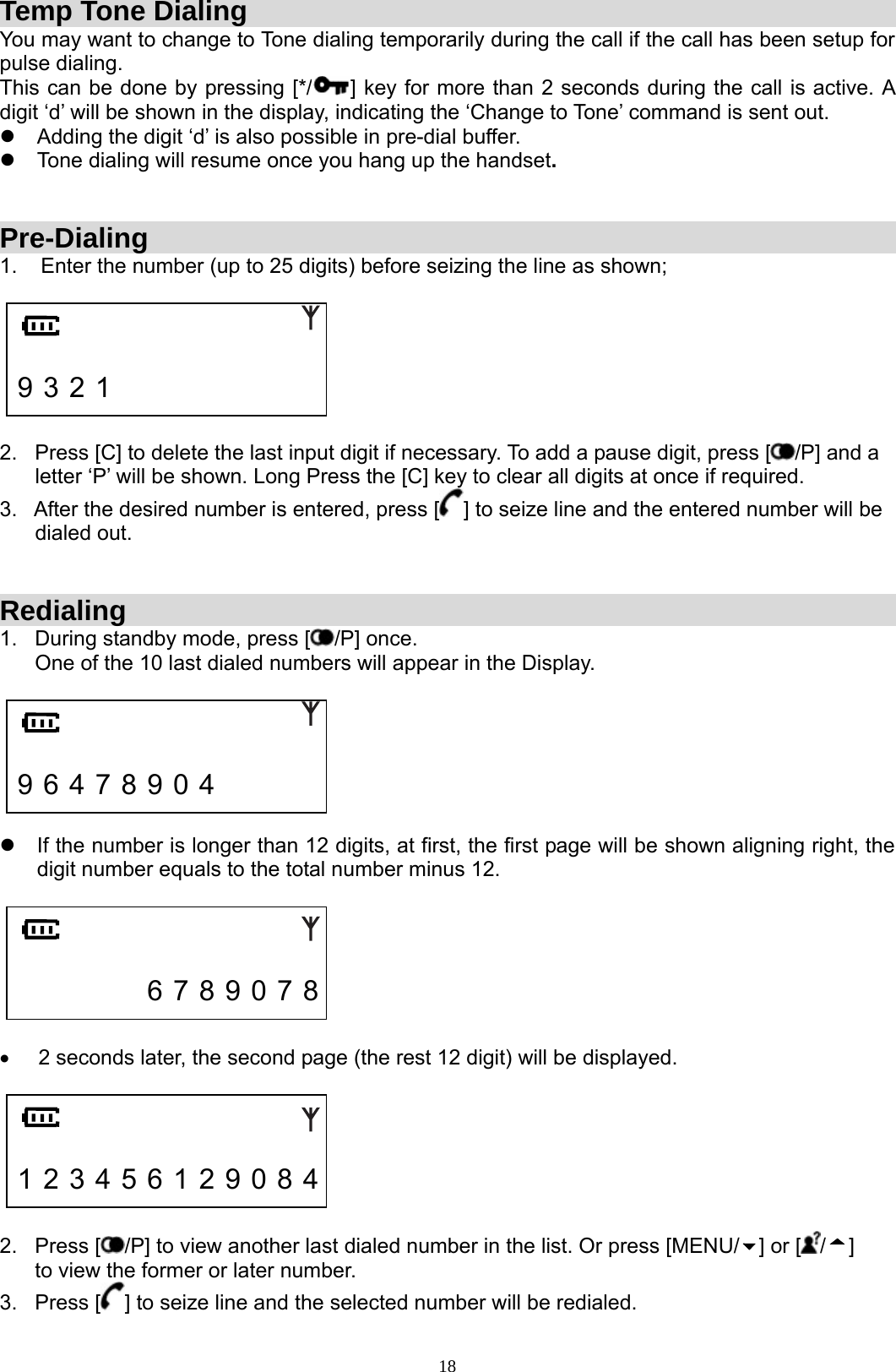 18Temp Tone Dialing You may want to change to Tone dialing temporarily during the call if the call has been setup for pulse dialing.   This can be done by pressing [*/ ] key for more than 2 seconds during the call is active. A digit ‘d’ will be shown in the display, indicating the ‘Change to Tone’ command is sent out. z  Adding the digit ‘d’ is also possible in pre-dial buffer.  z  Tone dialing will resume once you hang up the handset.   Pre-Dialing 1.    Enter the number (up to 25 digits) before seizing the line as shown;     9 3 2 1                2.   Press [C] to delete the last input digit if necessary. To add a pause digit, press [ /P] and a        letter ‘P’ will be shown. Long Press the [C] key to clear all digits at once if required. 3.   After the desired number is entered, press [ ] to seize line and the entered number will be        dialed out.   Redialing 1.   During standby mode, press [ /P] once.                                                                                  One of the 10 last dialed numbers will appear in the Display.     9 6 4 7 8 9 0 4        z  If the number is longer than 12 digits, at first, the first page will be shown aligning right, the digit number equals to the total number minus 12.          6 7 8 9 0 7 8  •  2 seconds later, the second page (the rest 12 digit) will be displayed.     1 2 3 4 5 6 1 2 9 0 8 4  2.   Press [ /P] to view another last dialed number in the list. Or press [MENU/ ] or [ /]              to view the former or later number. 3.   Press [ ] to seize line and the selected number will be redialed. 