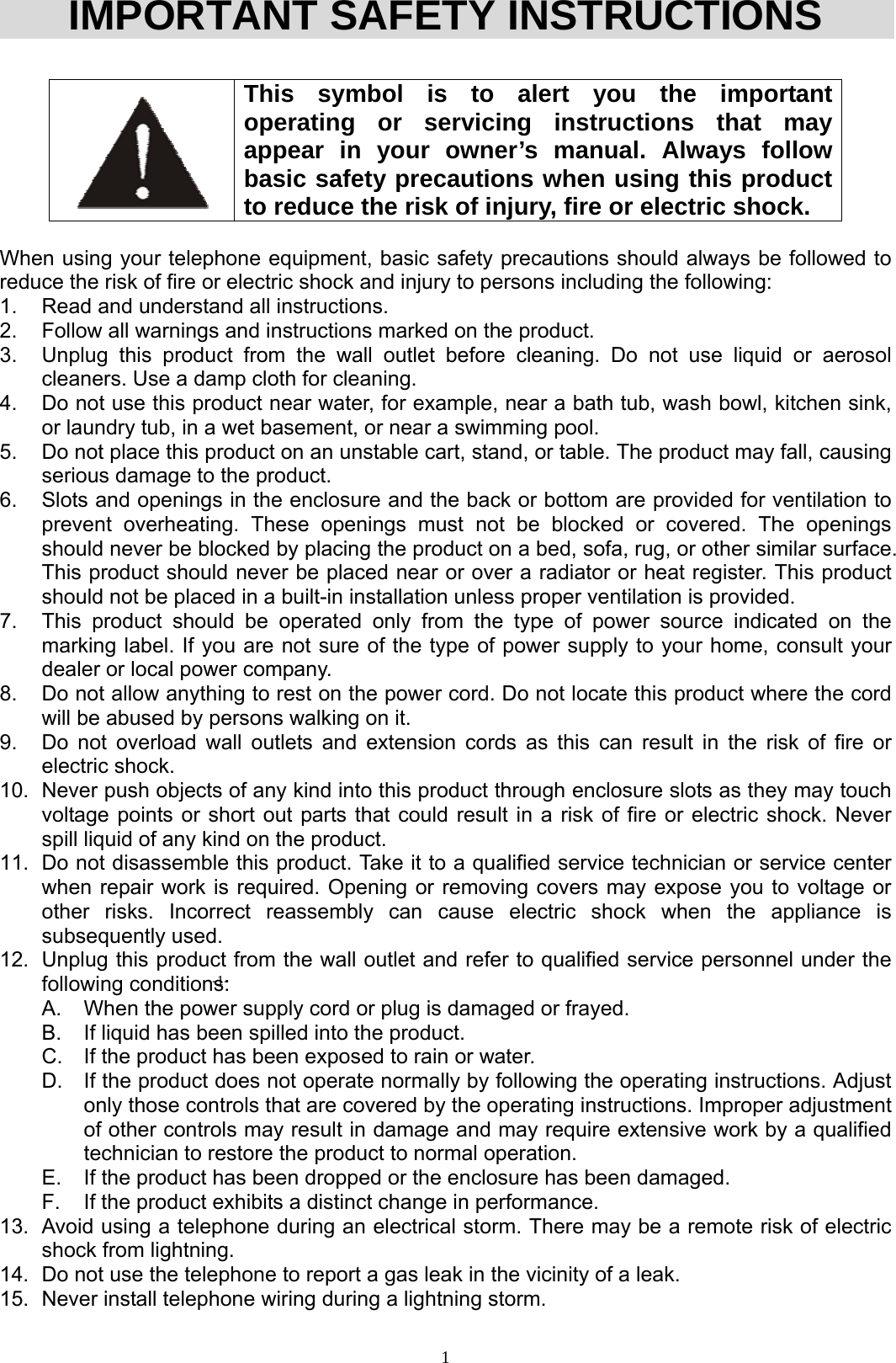  1IMPORTANT SAFETY INSTRUCTIONS   This symbol is to alert you the important operating or servicing instructions that may appear in your owner’s manual. Always follow basic safety precautions when using this product to reduce the risk of injury, fire or electric shock.  When using your telephone equipment, basic safety precautions should always be followed to reduce the risk of fire or electric shock and injury to persons including the following: 1.  Read and understand all instructions. 2.  Follow all warnings and instructions marked on the product. 3.  Unplug this product from the wall outlet before cleaning. Do not use liquid or aerosol cleaners. Use a damp cloth for cleaning. 4.  Do not use this product near water, for example, near a bath tub, wash bowl, kitchen sink, or laundry tub, in a wet basement, or near a swimming pool. 5.  Do not place this product on an unstable cart, stand, or table. The product may fall, causing serious damage to the product. 6.  Slots and openings in the enclosure and the back or bottom are provided for ventilation to prevent overheating. These openings must not be blocked or covered. The openings should never be blocked by placing the product on a bed, sofa, rug, or other similar surface. This product should never be placed near or over a radiator or heat register. This product should not be placed in a built-in installation unless proper ventilation is provided. 7.  This product should be operated only from the type of power source indicated on the marking label. If you are not sure of the type of power supply to your home, consult your dealer or local power company. 8.  Do not allow anything to rest on the power cord. Do not locate this product where the cord will be abused by persons walking on it. 9.  Do not overload wall outlets and extension cords as this can result in the risk of fire or electric shock. 10.  Never push objects of any kind into this product through enclosure slots as they may touch voltage points or short out parts that could result in a risk of fire or electric shock. Never spill liquid of any kind on the product. 11.  Do not disassemble this product. Take it to a qualified service technician or service center when repair work is required. Opening or removing covers may expose you to voltage or other risks. Incorrect reassembly can cause electric shock when the appliance is subsequently used. 12.  Unplug this product from the wall outlet and refer to qualified service personnel under the following conditions: A.  When the power supply cord or plug is damaged or frayed. B.  If liquid has been spilled into the product. C.  If the product has been exposed to rain or water. D.  If the product does not operate normally by following the operating instructions. Adjust only those controls that are covered by the operating instructions. Improper adjustment of other controls may result in damage and may require extensive work by a qualified technician to restore the product to normal operation. E.  If the product has been dropped or the enclosure has been damaged. F.  If the product exhibits a distinct change in performance. 13.  Avoid using a telephone during an electrical storm. There may be a remote risk of electric shock from lightning. 14.  Do not use the telephone to report a gas leak in the vicinity of a leak. 15.  Never install telephone wiring during a lightning storm. -1- 