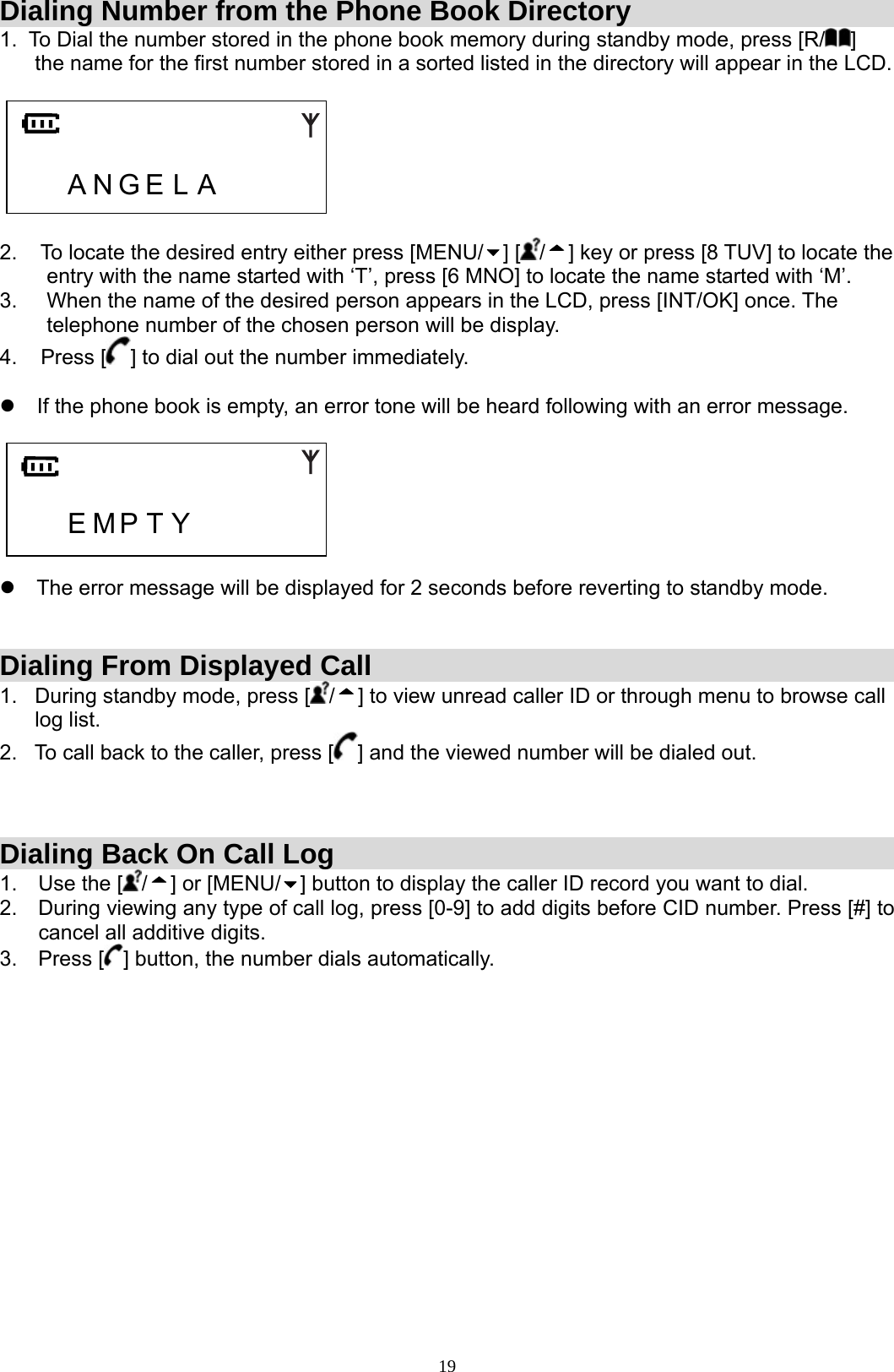  19Dialing Number from the Phone Book Directory 1.  To Dial the number stored in the phone book memory during standby mode, press [R/ ]        the name for the first number stored in a sorted listed in the directory will appear in the LCD.       A N G E L A      2.    To locate the desired entry either press [MENU/ ] [ /] key or press [8 TUV] to locate the          entry with the name started with ‘T’, press [6 MNO] to locate the name started with ‘M’. 3.     When the name of the desired person appears in the LCD, press [INT/OK] once. The          telephone number of the chosen person will be display. 4.    Press [ ] to dial out the number immediately.  z  If the phone book is empty, an error tone will be heard following with an error message.         E M P T Y         z  The error message will be displayed for 2 seconds before reverting to standby mode.   Dialing From Displayed Call 1.   During standby mode, press [ /] to view unread caller ID or through menu to browse call        log list. 2.   To call back to the caller, press [ ] and the viewed number will be dialed out.    Dialing Back On Call Log 1.  Use the [ /] or [MENU/ ] button to display the caller ID record you want to dial.  2.  During viewing any type of call log, press [0-9] to add digits before CID number. Press [#] to cancel all additive digits. 3. Press [ ] button, the number dials automatically.               